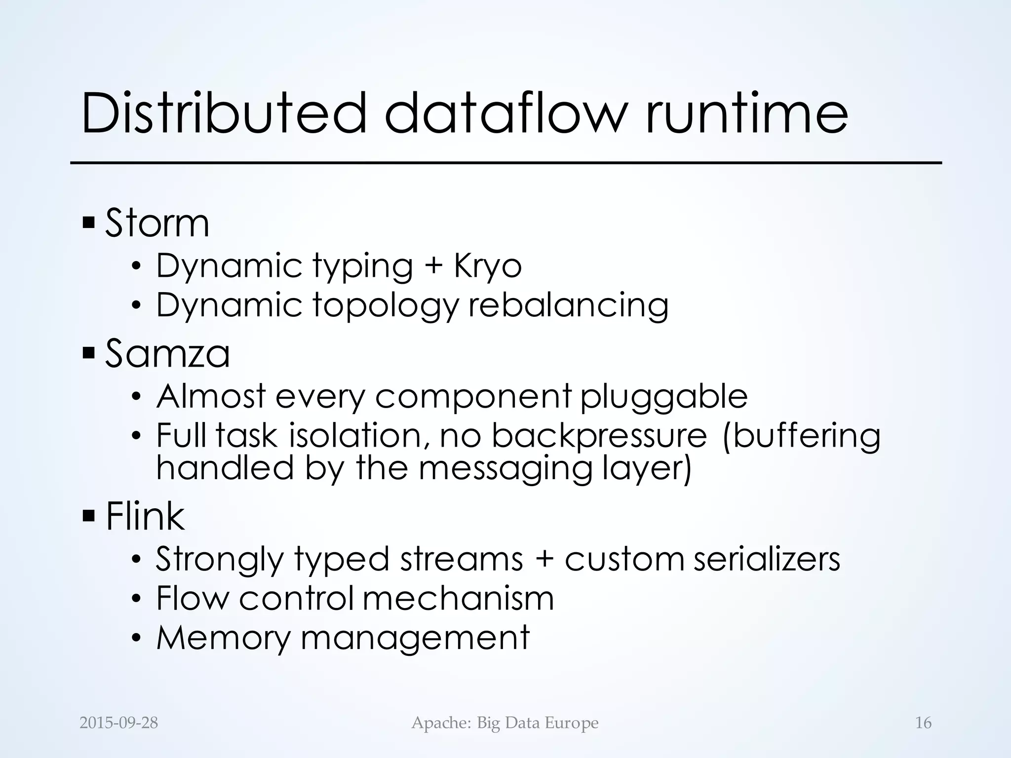 Distributed dataflow runtime
§ Storm
• Dynamic typing + Kryo
• Dynamic topology rebalancing
§ Samza
• Almost every component pluggable
• Full task isolation, no backpressure (buffering
handled by the messaging layer)
§ Flink
• Strongly typed streams + custom serializers
• Flow control mechanism
• Memory management
2015-­‐‑09-­‐‑28 Apache:  Big  Data  Europe 16
 