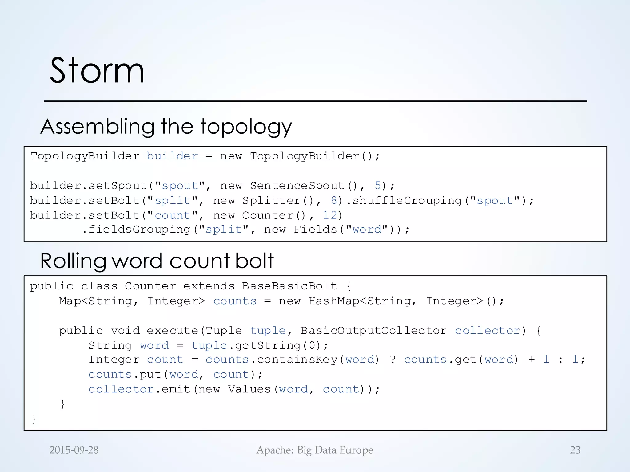 Storm
Assembling the topology
232015-­‐‑09-­‐‑28 Apache:  Big  Data  Europe
TopologyBuilder builder = new TopologyBuilder();
builder.setSpout("spout", new SentenceSpout(), 5);
builder.setBolt("split", new Splitter(), 8).shuffleGrouping("spout");
builder.setBolt("count", new Counter(), 12)
.fieldsGrouping("split", new Fields("word"));
public class Counter extends BaseBasicBolt {
Map<String, Integer> counts = new HashMap<String, Integer>();
public void execute(Tuple tuple, BasicOutputCollector collector) {
String word = tuple.getString(0);
Integer count = counts.containsKey(word) ? counts.get(word) + 1 : 1;
counts.put(word, count);
collector.emit(new Values(word, count));
}
}
Rolling word count bolt
 