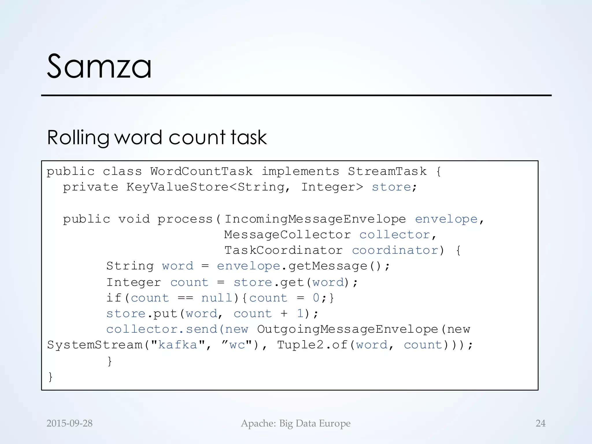 Samza
2015-­‐‑09-­‐‑28 Apache:  Big  Data  Europe 24
public class WordCountTask implements StreamTask {
private KeyValueStore<String, Integer> store;
public void process( IncomingMessageEnvelope envelope,
MessageCollector collector,
TaskCoordinator coordinator) {
String word = envelope.getMessage();
Integer count = store.get(word);
if(count == null){count = 0;}
store.put(word, count + 1);
collector.send(new OutgoingMessageEnvelope(new
SystemStream("kafka", ”wc"), Tuple2.of(word, count)));
}
}
Rolling word count task
 