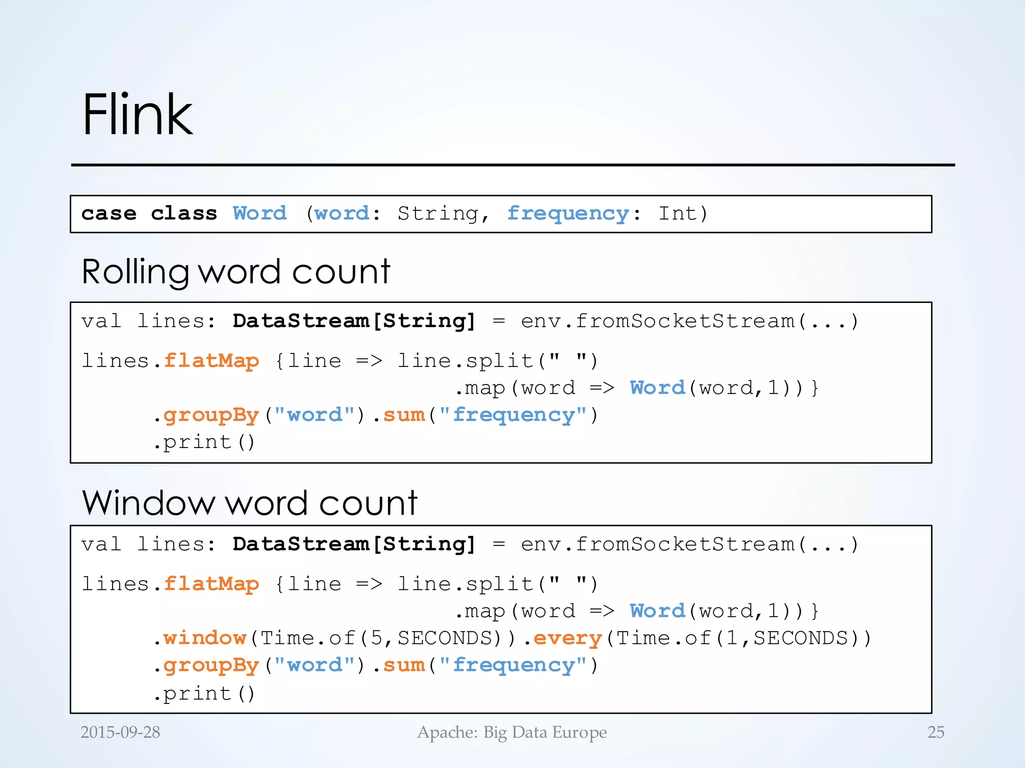 Flink
val lines: DataStream[String] = env.fromSocketStream(...)
lines.flatMap {line => line.split(" ")
.map(word => Word(word,1))}
.groupBy("word").sum("frequency")
.print()
case class Word (word: String, frequency: Int)
val lines: DataStream[String] = env.fromSocketStream(...)
lines.flatMap {line => line.split(" ")
.map(word => Word(word,1))}
.window(Time.of(5,SECONDS)).every(Time.of(1,SECONDS))
.groupBy("word").sum("frequency")
.print()
Rolling word count
Window word count
252015-­‐‑09-­‐‑28 Apache:  Big  Data  Europe
 