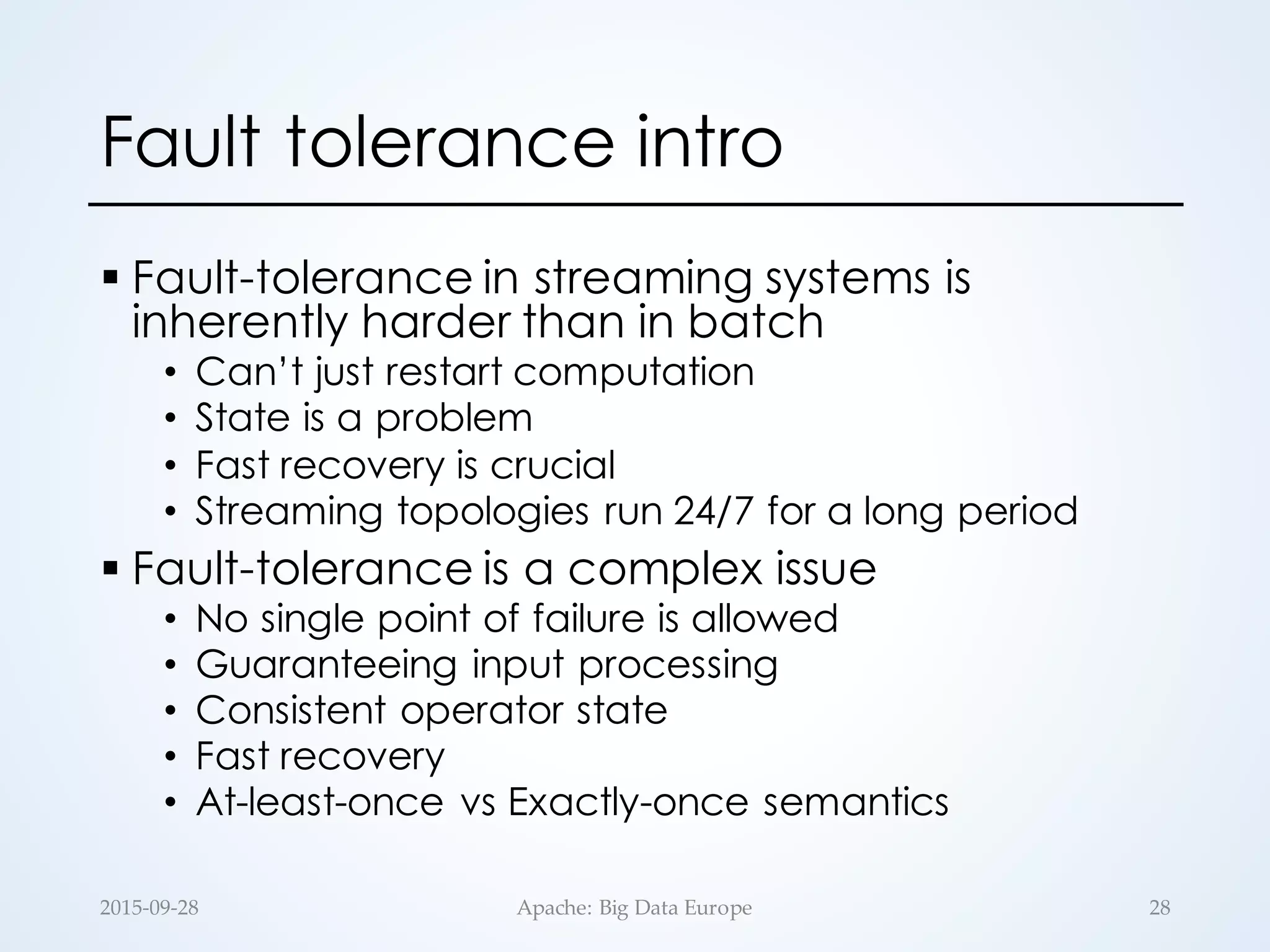 Fault tolerance intro
§ Fault-tolerance in streaming systems is
inherently harder than in batch
• Can’t just restart computation
• State is a problem
• Fast recovery is crucial
• Streaming topologies run 24/7 for a long period
§ Fault-tolerance is a complex issue
• No single point of failure is allowed
• Guaranteeing input processing
• Consistent operator state
• Fast recovery
• At-least-once vs Exactly-once semantics
2015-­‐‑09-­‐‑28 Apache:  Big  Data  Europe 28
 