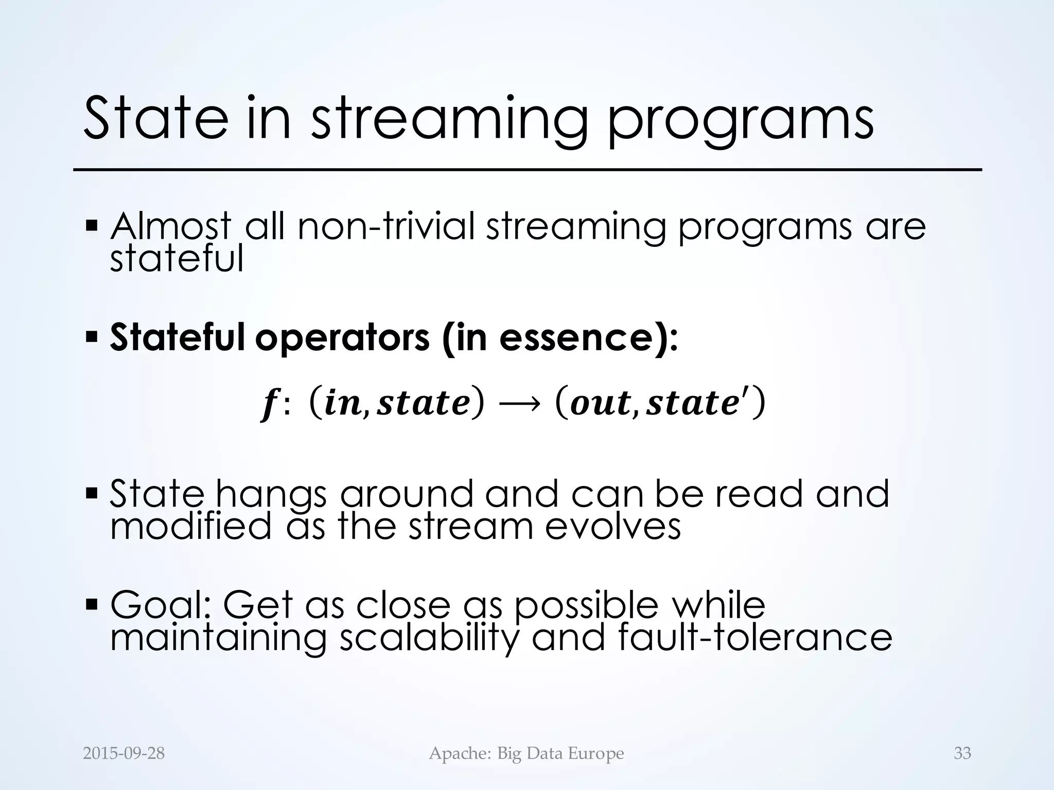 State in streaming programs
§ Almost all non-trivial streaming programs are
stateful
§ Stateful operators (in essence):
𝒇:	
   𝒊𝒏, 𝒔𝒕𝒂𝒕𝒆 ⟶ 𝒐𝒖𝒕, 𝒔𝒕𝒂𝒕𝒆.
§ State hangs around and can be read and
modified as the stream evolves
§ Goal: Get as close as possible while
maintaining scalability and fault-tolerance
33Apache:  Big  Data  Europe2015-­‐‑09-­‐‑28
 