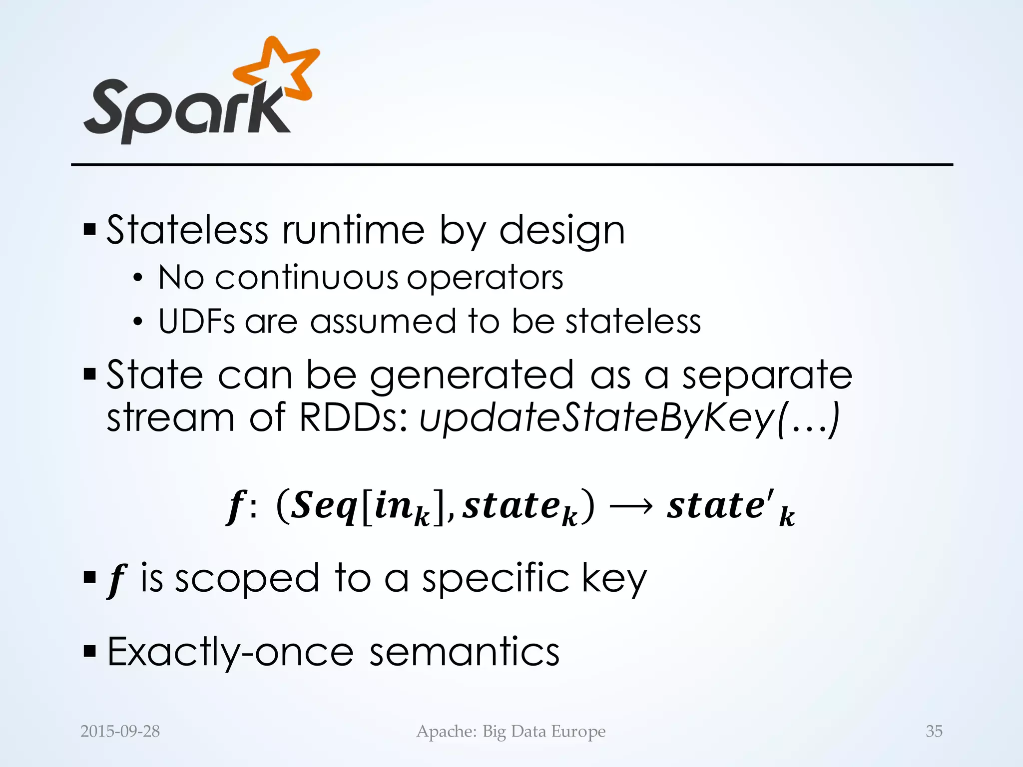 § Stateless runtime by design
• No continuous operators
• UDFs are assumed to be stateless
§ State can be generated as a separate
stream of RDDs: updateStateByKey(…)
𝒇:	
   𝑺𝒆𝒒[𝒊𝒏 𝒌], 𝒔𝒕𝒂𝒕𝒆 𝒌 ⟶ 𝒔𝒕𝒂𝒕𝒆.
𝒌
§ 𝒇 is scoped to a specific key
§ Exactly-once semantics
35Apache:  Big  Data  Europe2015-­‐‑09-­‐‑28
 
