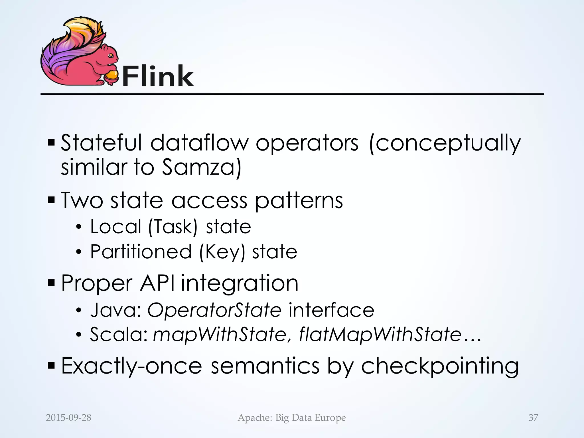 § Stateful dataflow operators (conceptually
similar to Samza)
§ Two state access patterns
• Local (Task) state
• Partitioned (Key) state
§ Proper API integration
• Java: OperatorState interface
• Scala: mapWithState, flatMapWithState…
§ Exactly-once semantics by checkpointing
37Apache:  Big  Data  Europe2015-­‐‑09-­‐‑28
 