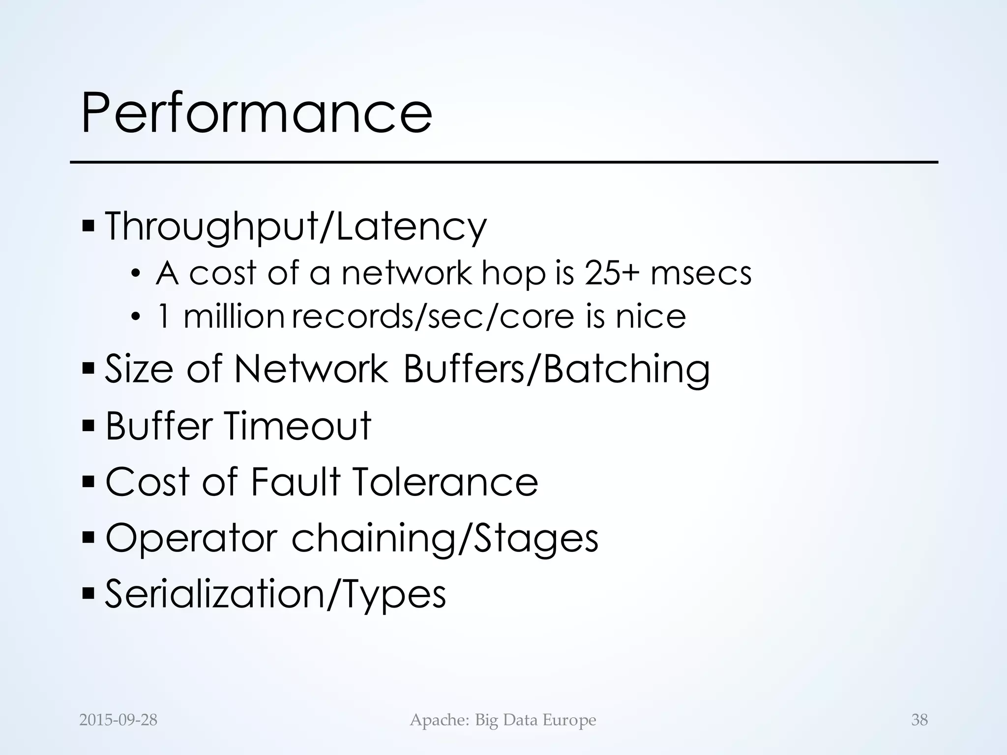 Performance
§ Throughput/Latency
• A cost of a network hop is 25+ msecs
• 1 million records/sec/core is nice
§ Size of Network Buffers/Batching
§ Buffer Timeout
§ Cost of Fault Tolerance
§ Operator chaining/Stages
§ Serialization/Types
2015-­‐‑09-­‐‑28 Apache:  Big  Data  Europe 38
 