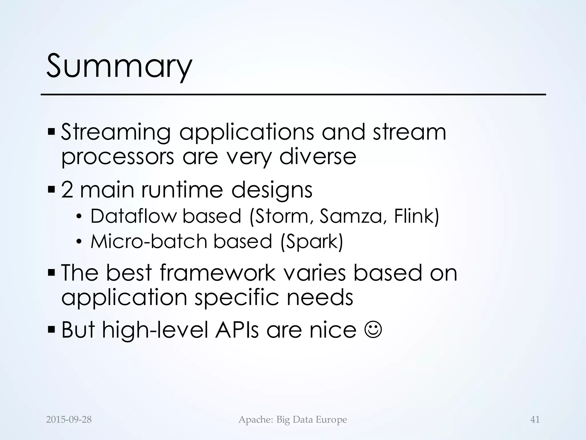 Summary
§ Streaming applications and stream
processors are very diverse
§ 2 main runtime designs
• Dataflow based (Storm, Samza, Flink)
• Micro-batch based (Spark)
§ The best framework varies based on
application specific needs
§ But high-level APIs are nice J
2015-­‐‑09-­‐‑28 Apache:  Big  Data  Europe 41
 