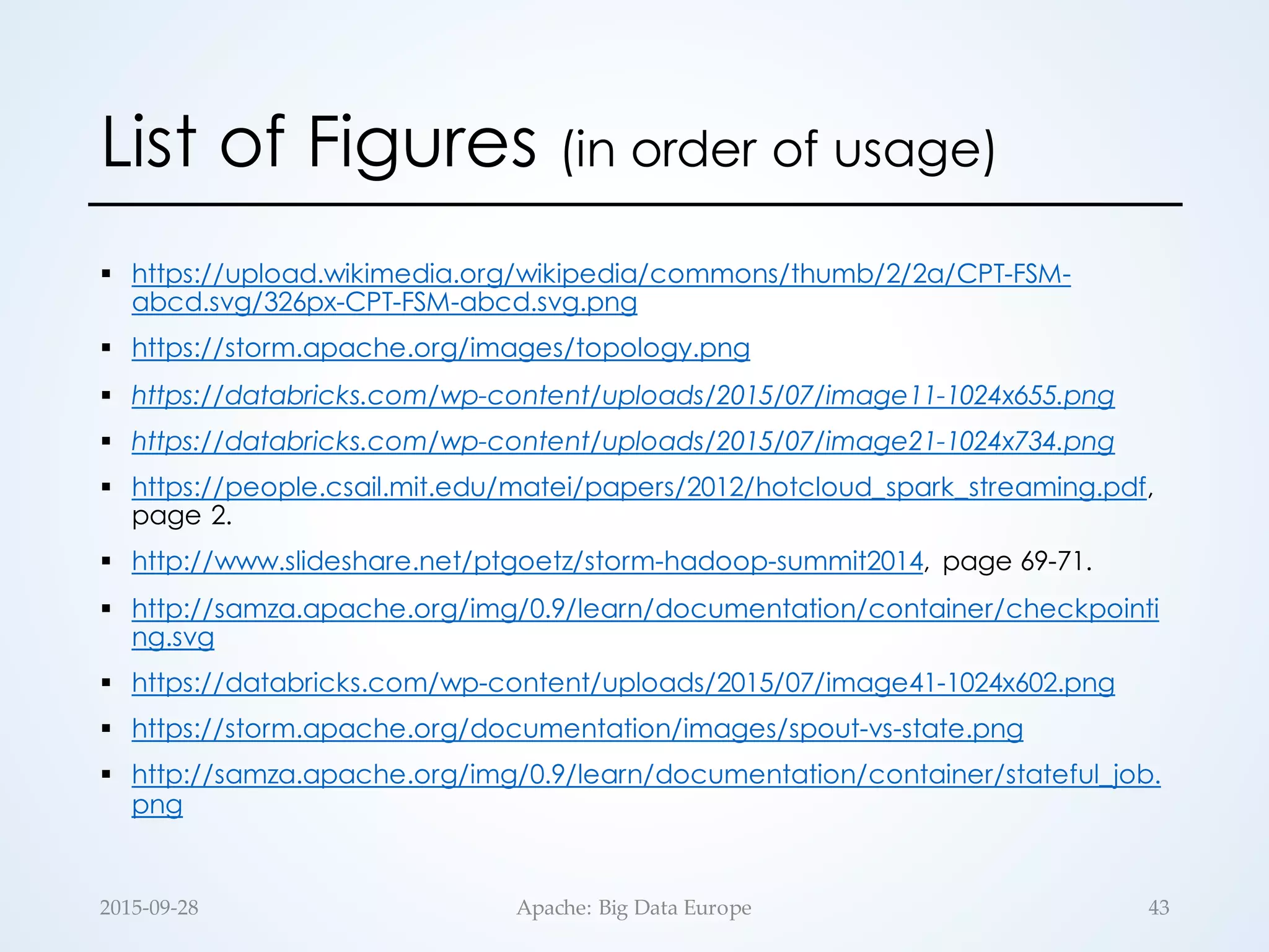 List of Figures (in order of usage)
§ https://upload.wikimedia.org/wikipedia/commons/thumb/2/2a/CPT-FSM-
abcd.svg/326px-CPT-FSM-abcd.svg.png
§ https://storm.apache.org/images/topology.png
§ https://databricks.com/wp-content/uploads/2015/07/image11-1024x655.png
§ https://databricks.com/wp-content/uploads/2015/07/image21-1024x734.png
§ https://people.csail.mit.edu/matei/papers/2012/hotcloud_spark_streaming.pdf,
page 2.
§ http://www.slideshare.net/ptgoetz/storm-hadoop-summit2014, page 69-71.
§ http://samza.apache.org/img/0.9/learn/documentation/container/checkpointi
ng.svg
§ https://databricks.com/wp-content/uploads/2015/07/image41-1024x602.png
§ https://storm.apache.org/documentation/images/spout-vs-state.png
§ http://samza.apache.org/img/0.9/learn/documentation/container/stateful_job.
png
2015-­‐‑09-­‐‑28 Apache:  Big  Data  Europe 43
 