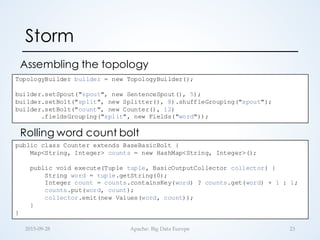 Storm
Assembling the topology
232015-­‐‑09-­‐‑28 Apache:  Big  Data  Europe
TopologyBuilder builder = new TopologyBuilder();
builder.setSpout("spout", new SentenceSpout(), 5);
builder.setBolt("split", new Splitter(), 8).shuffleGrouping("spout");
builder.setBolt("count", new Counter(), 12)
.fieldsGrouping("split", new Fields("word"));
public class Counter extends BaseBasicBolt {
Map<String, Integer> counts = new HashMap<String, Integer>();
public void execute(Tuple tuple, BasicOutputCollector collector) {
String word = tuple.getString(0);
Integer count = counts.containsKey(word) ? counts.get(word) + 1 : 1;
counts.put(word, count);
collector.emit(new Values(word, count));
}
}
Rolling word count bolt
 
