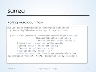 Samza
2015-­‐‑09-­‐‑28 Apache:  Big  Data  Europe 24
public class WordCountTask implements StreamTask {
private KeyValueStore<String, Integer> store;
public void process( IncomingMessageEnvelope envelope,
MessageCollector collector,
TaskCoordinator coordinator) {
String word = envelope.getMessage();
Integer count = store.get(word);
if(count == null){count = 0;}
store.put(word, count + 1);
collector.send(new OutgoingMessageEnvelope(new
SystemStream("kafka", ”wc"), Tuple2.of(word, count)));
}
}
Rolling word count task
 