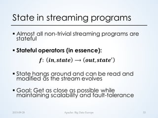 State in streaming programs
§ Almost all non-trivial streaming programs are
stateful
§ Stateful operators (in essence):
𝒇:	
   𝒊𝒏, 𝒔𝒕𝒂𝒕𝒆 ⟶ 𝒐𝒖𝒕, 𝒔𝒕𝒂𝒕𝒆.
§ State hangs around and can be read and
modified as the stream evolves
§ Goal: Get as close as possible while
maintaining scalability and fault-tolerance
33Apache:  Big  Data  Europe2015-­‐‑09-­‐‑28
 