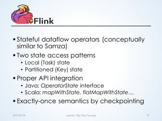 § Stateful dataflow operators (conceptually
similar to Samza)
§ Two state access patterns
• Local (Task) state
• Partitioned (Key) state
§ Proper API integration
• Java: OperatorState interface
• Scala: mapWithState, flatMapWithState…
§ Exactly-once semantics by checkpointing
37Apache:  Big  Data  Europe2015-­‐‑09-­‐‑28
 