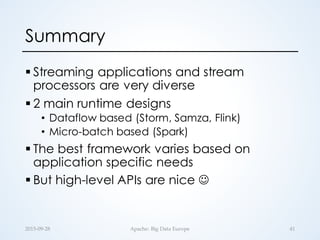 Summary
§ Streaming applications and stream
processors are very diverse
§ 2 main runtime designs
• Dataflow based (Storm, Samza, Flink)
• Micro-batch based (Spark)
§ The best framework varies based on
application specific needs
§ But high-level APIs are nice J
2015-­‐‑09-­‐‑28 Apache:  Big  Data  Europe 41
 