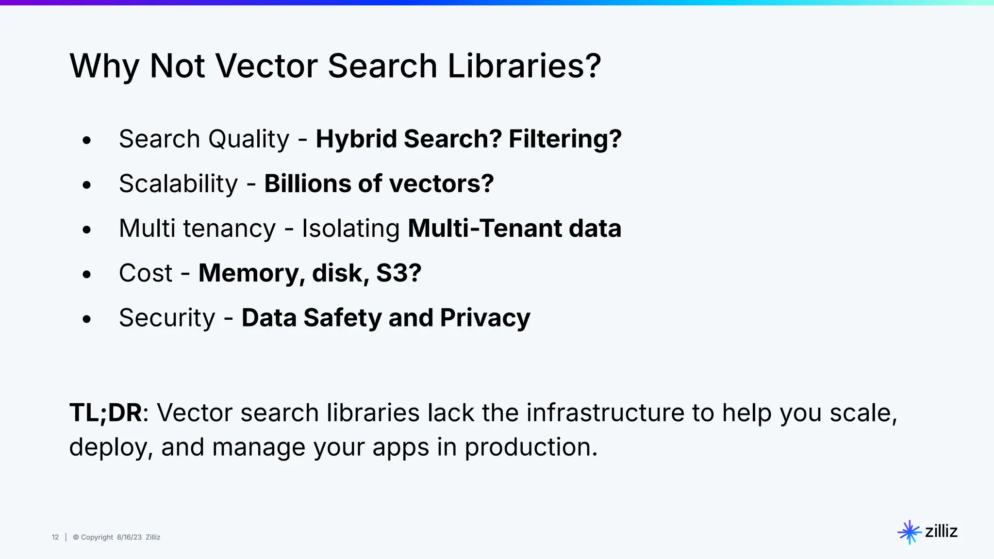 12 | © Copyright 8/16/23 Zilliz
12 | © Copyright 8/16/23 Zilliz
• Search Quality - Hybrid Search? Filtering?
• Scalability - Billions of vectors?
• Multi tenancy - Isolating Multi-Tenant data
• Cost - Memory, disk, S3?
• Security - Data Safety and Privacy
TL;DR: Vector search libraries lack the infrastructure to help you scale,
deploy, and manage your apps in production.
Why Not Vector Search Libraries?
 