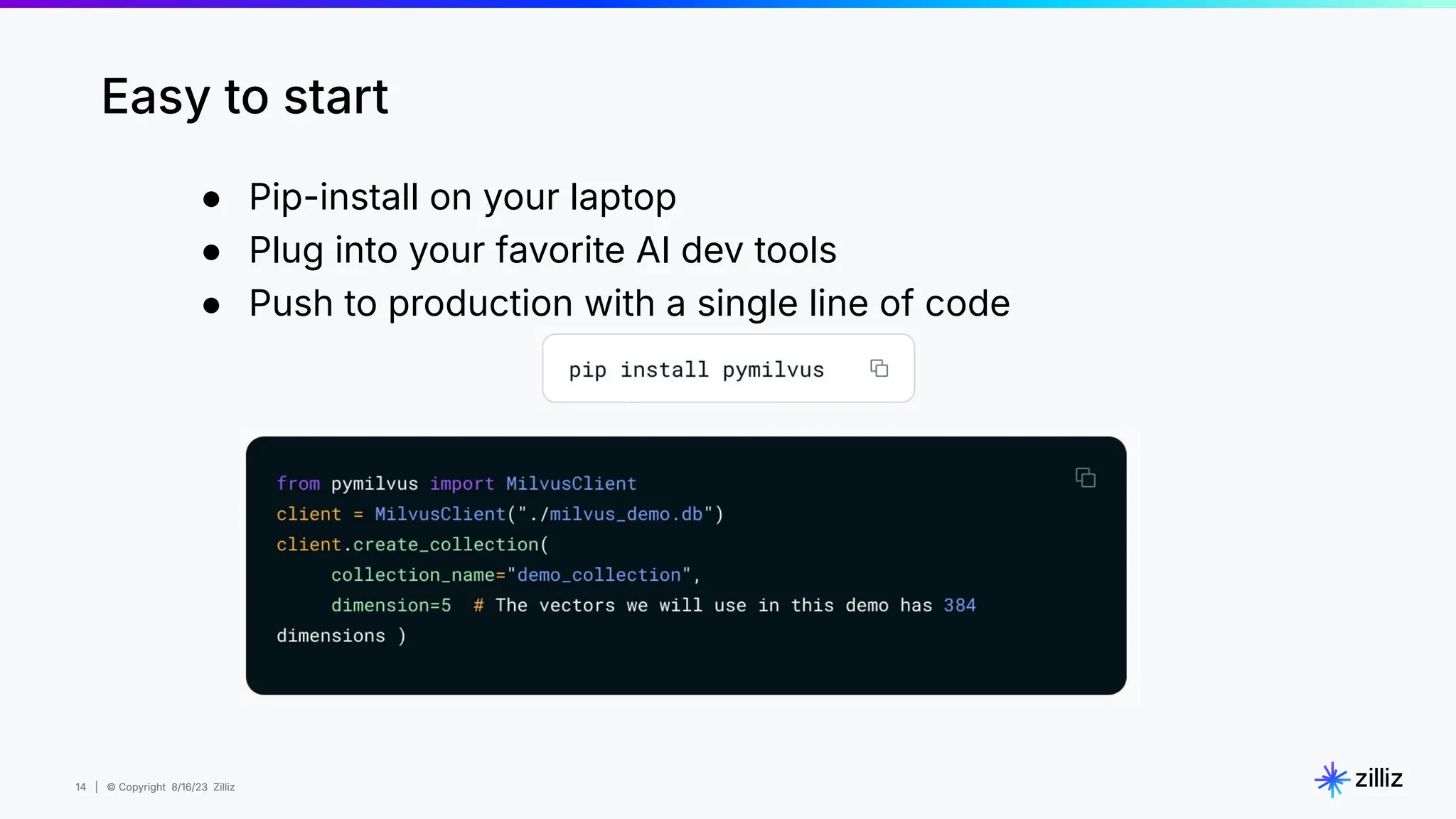14 | © Copyright 8/16/23 Zilliz
14 | © Copyright 8/16/23 Zilliz
● Pip-install on your laptop
● Plug into your favorite AI dev tools
● Push to production with a single line of code
Easy to start
 
