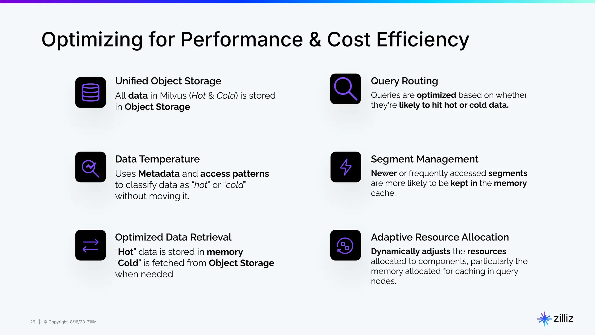 29 | © Copyright 8/16/23 Zilliz
29 | © Copyright 8/16/23 Zilliz
Optimizing for Performance & Cost Efficiency
Uniﬁed Object Storage
Uses Metadata and access patterns
to classify data as “hot” or “cold”
without moving it.
Data Temperature
“Hot” data is stored in memory
“Cold” is fetched from Object Storage
when needed
Optimized Data Retrieval
Queries are optimized based on whether
they're likely to hit hot or cold data.
Query Routing
Newer or frequently accessed segments
are more likely to be kept in the memory
cache.
Segment Management
Dynamically adjusts the resources
allocated to components, particularly the
memory allocated for caching in query
nodes.
Adaptive Resource Allocation
All data in Milvus (Hot & Cold) is stored
in Object Storage
 