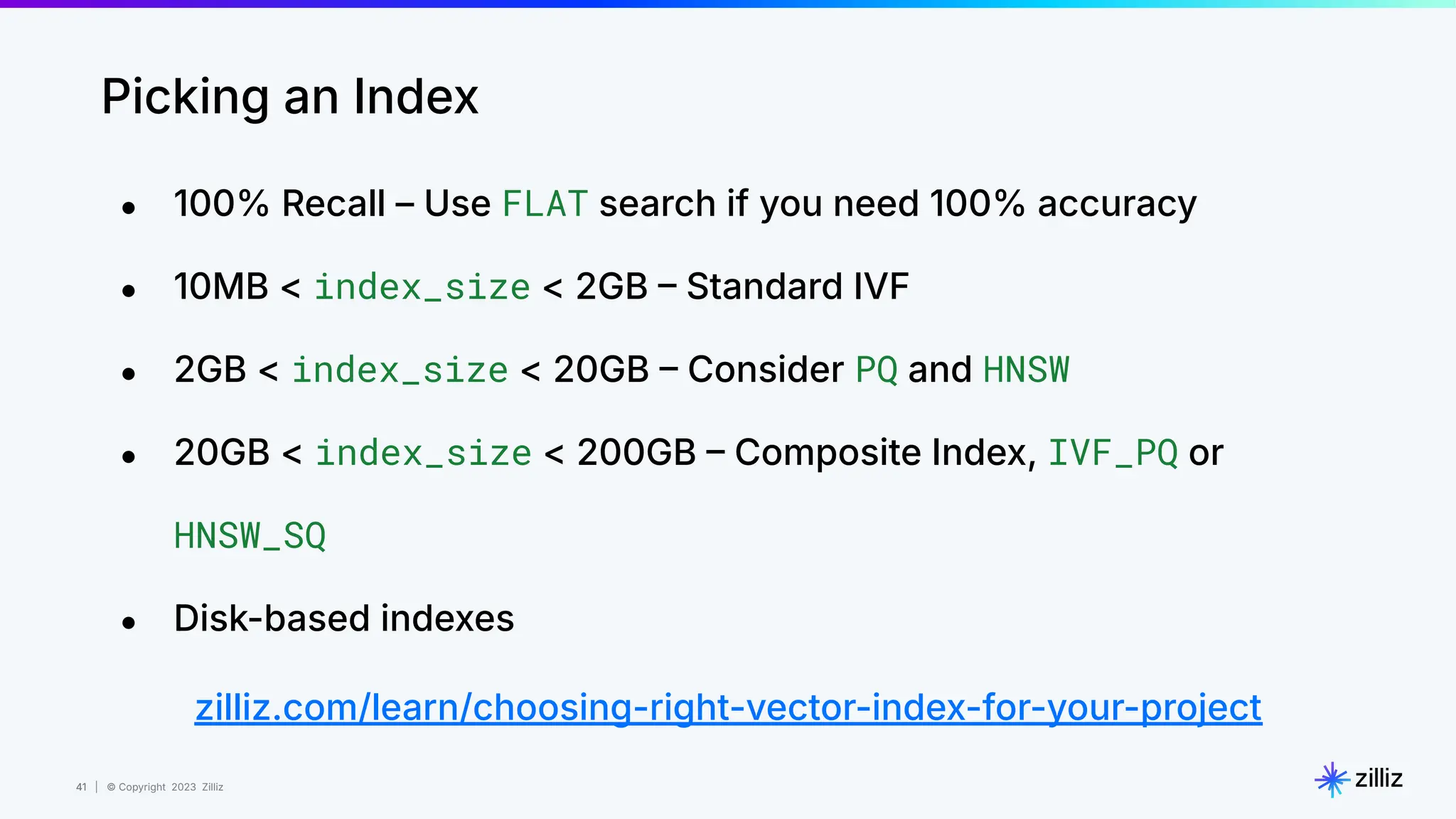 41 | © Copyright 2023 Zilliz
41
Picking an Index
● 100% Recall – Use FLAT search if you need 100% accuracy
● 10MB < index_size < 2GB  Standard IVF
● 2GB < index_size < 20GB  Consider PQ and HNSW
● 20GB < index_size < 200GB  Composite Index, IVF_PQ or
HNSW_SQ
● Disk-based indexes
zilliz.com/learn/choosing-right-vector-index-for-your-project
 