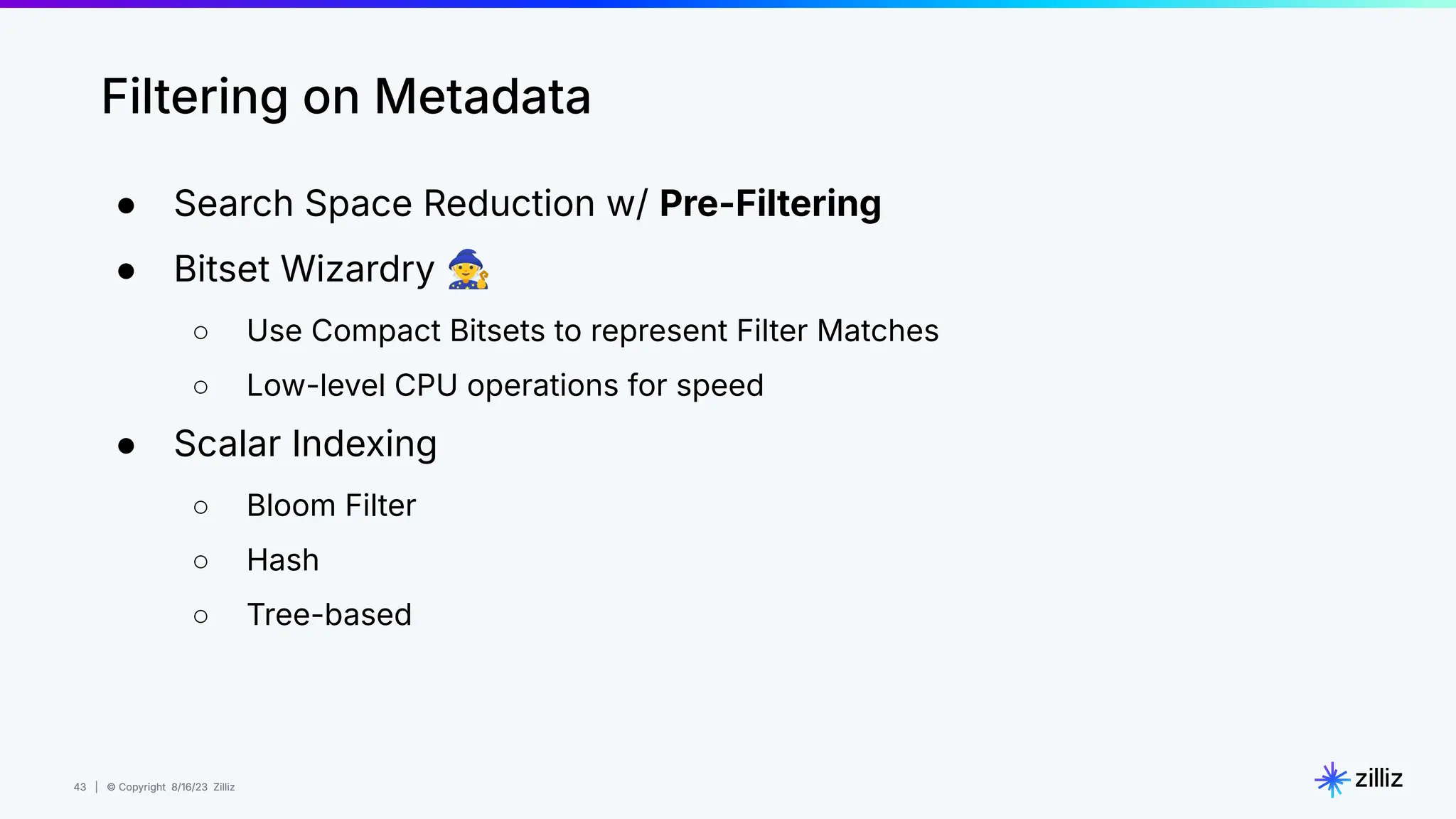 43 | © Copyright 8/16/23 Zilliz
43 | © Copyright 8/16/23 Zilliz
Filtering on Metadata
● Search Space Reduction w/ Pre-Filtering
● Bitset Wizardry 🧙
○ Use Compact Bitsets to represent Filter Matches
○ Low-level CPU operations for speed
● Scalar Indexing
○ Bloom Filter
○ Hash
○ Tree-based
 