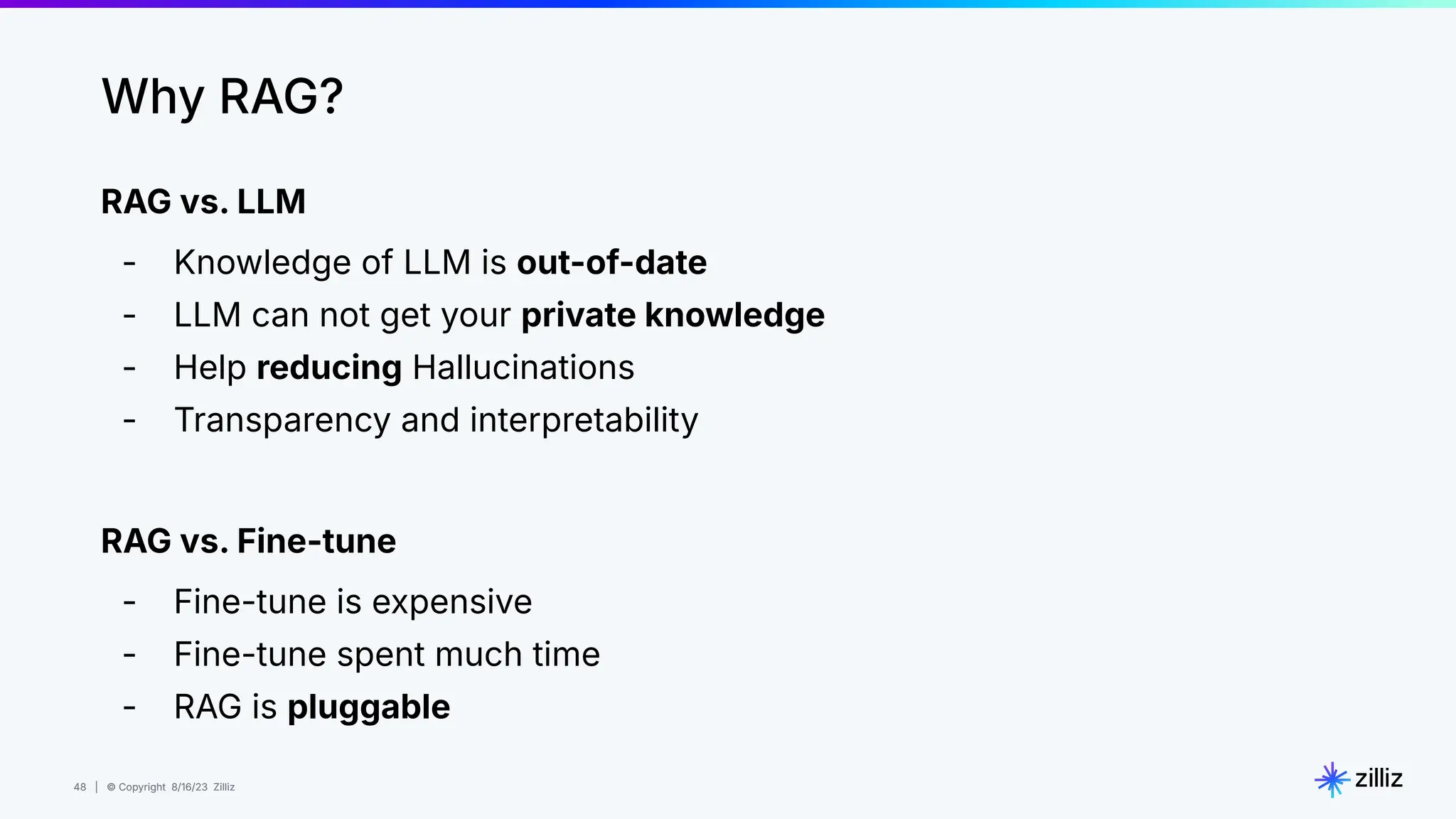 48 | © Copyright 8/16/23 Zilliz
48 | © Copyright 8/16/23 Zilliz
RAG vs. LLM
- Knowledge of LLM is out-of-date
- LLM can not get your private knowledge
- Help reducing Hallucinations
- Transparency and interpretability
RAG vs. Fine-tune
- Fine-tune is expensive
- Fine-tune spent much time
- RAG is pluggable
Why RAG?
 