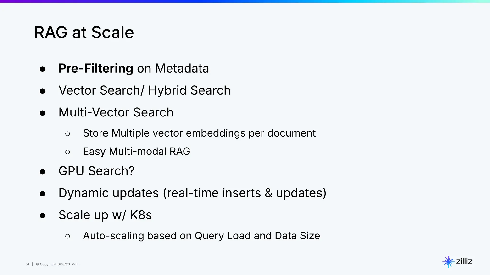 51 | © Copyright 8/16/23 Zilliz
51 | © Copyright 8/16/23 Zilliz
RAG at Scale
● Pre-Filtering on Metadata
● Vector Search/ Hybrid Search
● Multi-Vector Search
○ Store Multiple vector embeddings per document
○ Easy Multi-modal RAG
● GPU Search?
● Dynamic updates (real-time inserts & updates)
● Scale up w/ K8s
○ Auto-scaling based on Query Load and Data Size
 