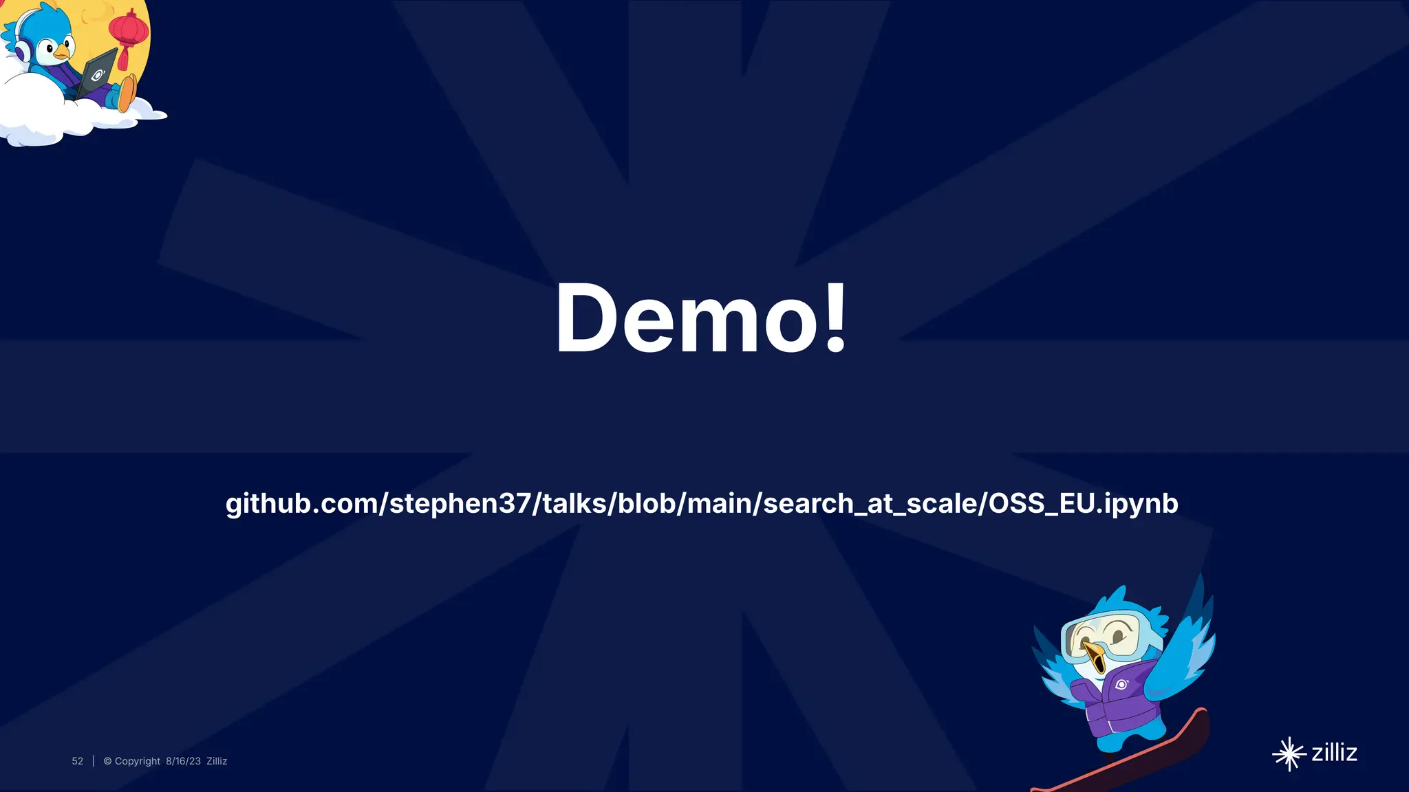 52 | © Copyright 8/16/23 Zilliz
52 | © Copyright 8/16/23 Zilliz
| © Copyright 8/16/23 Zilliz
52
Demo!
github.com/stephen37/talks/blob/main/search_at_scale/OSS_EU.ipynb
 