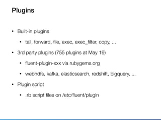 Plugins
• Built-in plugins
• tail, forward, ﬁle, exec, exec_ﬁlter, copy, ...
• 3rd party plugins (755 plugins at May 19)
• ﬂuent-plugin-xxx via rubygems.org
• webhdfs, kafka, elasticsearch, redshift, bigquery, ...
• Plugin script
• .rb script ﬁles on /etc/ﬂuent/plugin
 