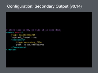 # store logs to ES, or file if it goes down
<match web.*>
@type elasticsearch
logstash_format true
<secondary>
@type secondary_file
path /data/backup/web
</secondary>
</match>
Conﬁguration: Secondary Output (v0.14)
 