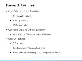 Forward: Features
• Load Balancing / High Availability
• Servers with weights
• Standby servers
• DNS round robin
• Controlling Data Transferring Semantics
• at-most-once / at-least-once transferring
• Spec v1 Features
• TLS support
• Simple authentication/authorization
• Efﬁcient data transferring: Gzip Compression (v0.14)
 