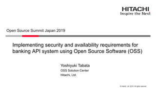 © Hitachi, Ltd. 2019. All rights reserved.
Implementing security and availability requirements for
banking API system using Open Source Software (OSS)
Open Source Summit Japan 2019
Hitachi, Ltd.
OSS Solution Center
Yoshiyuki Tabata
 