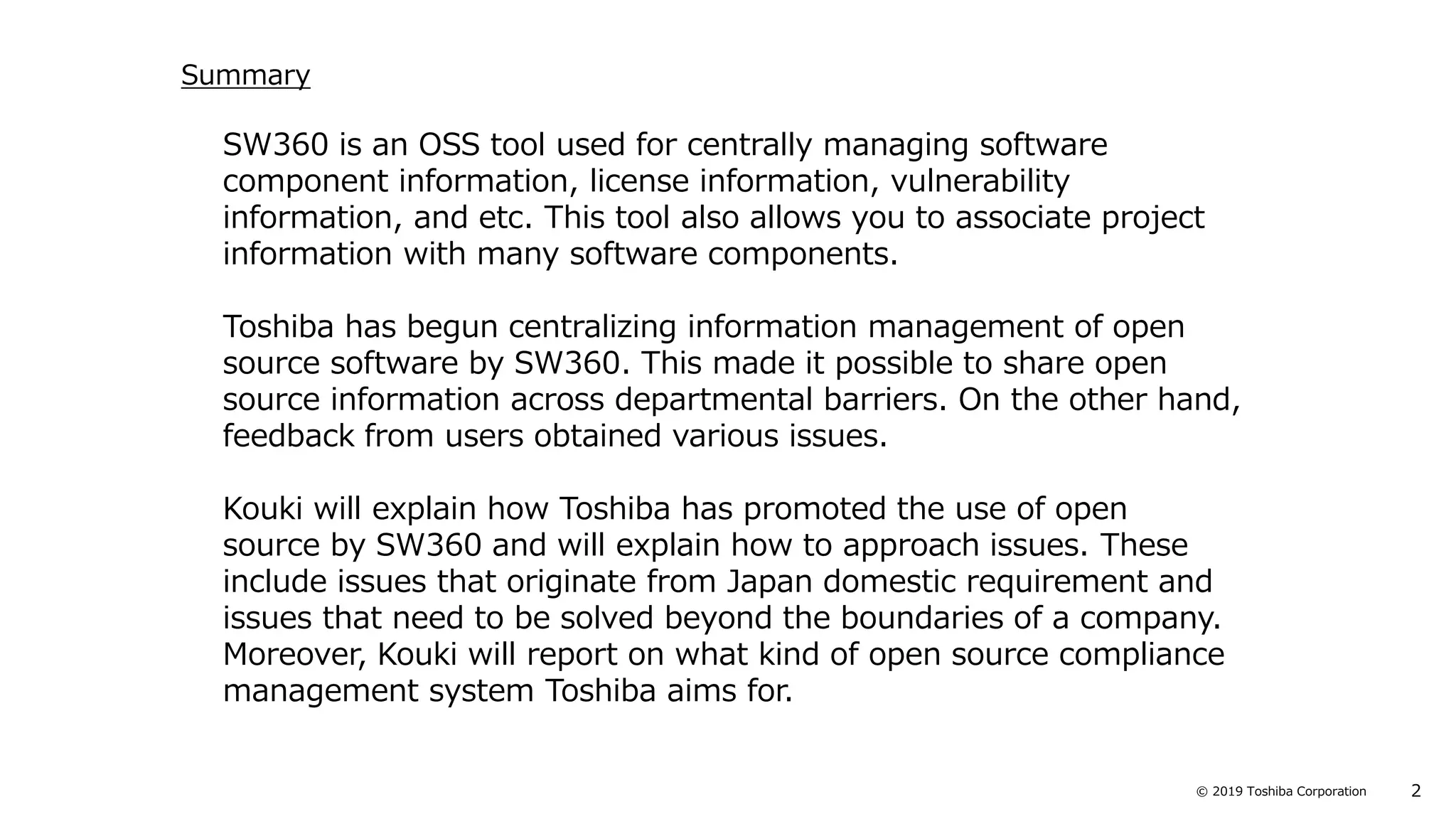 2© 2019 Toshiba Corporation
SW360 is an OSS tool used for centrally managing software
component information, license information, vulnerability
information, and etc. This tool also allows you to associate project
information with many software components.
Toshiba has begun centralizing information management of open
source software by SW360. This made it possible to share open
source information across departmental barriers. On the other hand,
feedback from users obtained various issues.
Kouki will explain how Toshiba has promoted the use of open
source by SW360 and will explain how to approach issues. These
include issues that originate from Japan domestic requirement and
issues that need to be solved beyond the boundaries of a company.
Moreover, Kouki will report on what kind of open source compliance
management system Toshiba aims for.
Summary
 