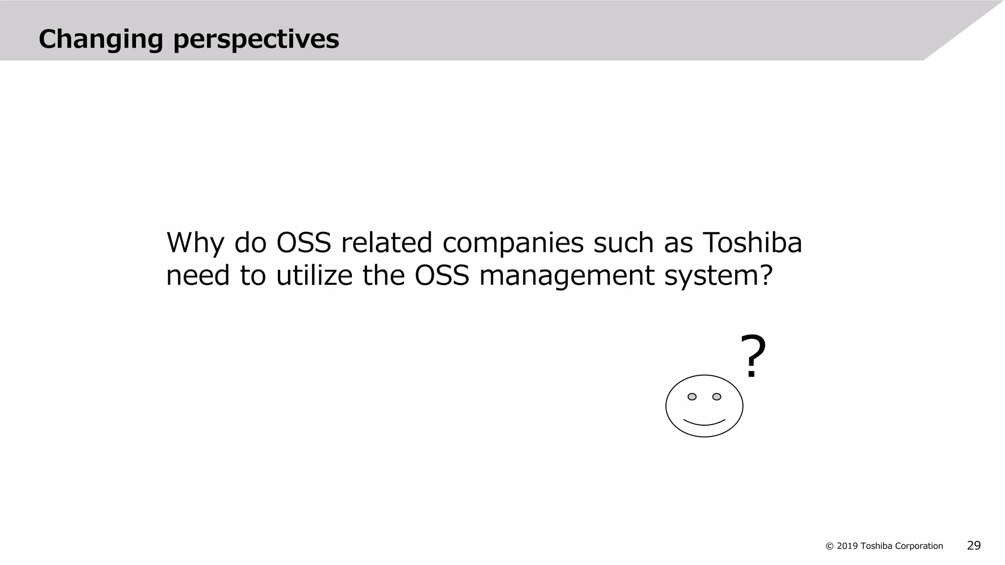 29© 2019 Toshiba Corporation
Changing perspectives
Why do OSS related companies such as Toshiba
need to utilize the OSS management system?
?
 