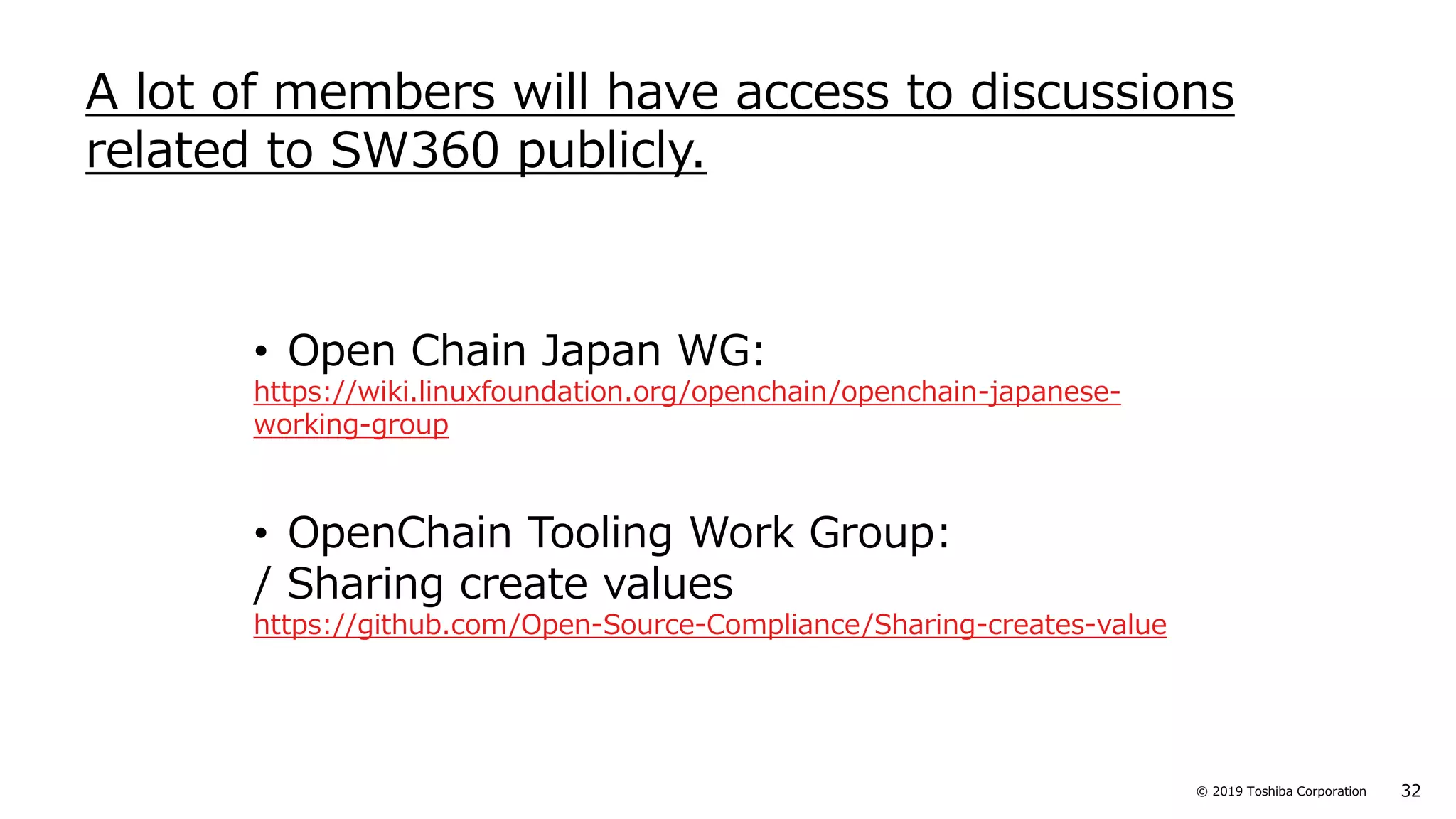 32© 2019 Toshiba Corporation
• Open Chain Japan WG:
https://wiki.linuxfoundation.org/openchain/openchain-japanese-
working-group
• OpenChain Tooling Work Group:
/ Sharing create values
https://github.com/Open-Source-Compliance/Sharing-creates-value
A lot of members will have access to discussions
related to SW360 publicly.
 
