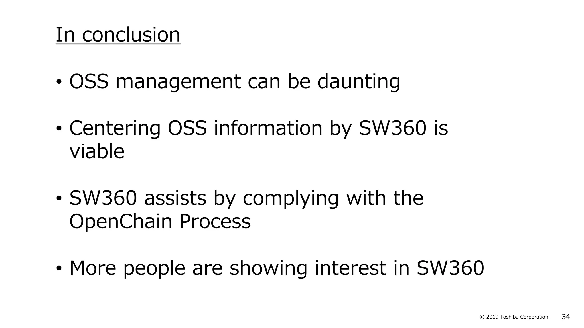34© 2019 Toshiba Corporation
In conclusion
• OSS management can be daunting
• Centering OSS information by SW360 is
viable
• SW360 assists by complying with the
OpenChain Process
• More people are showing interest in SW360
 