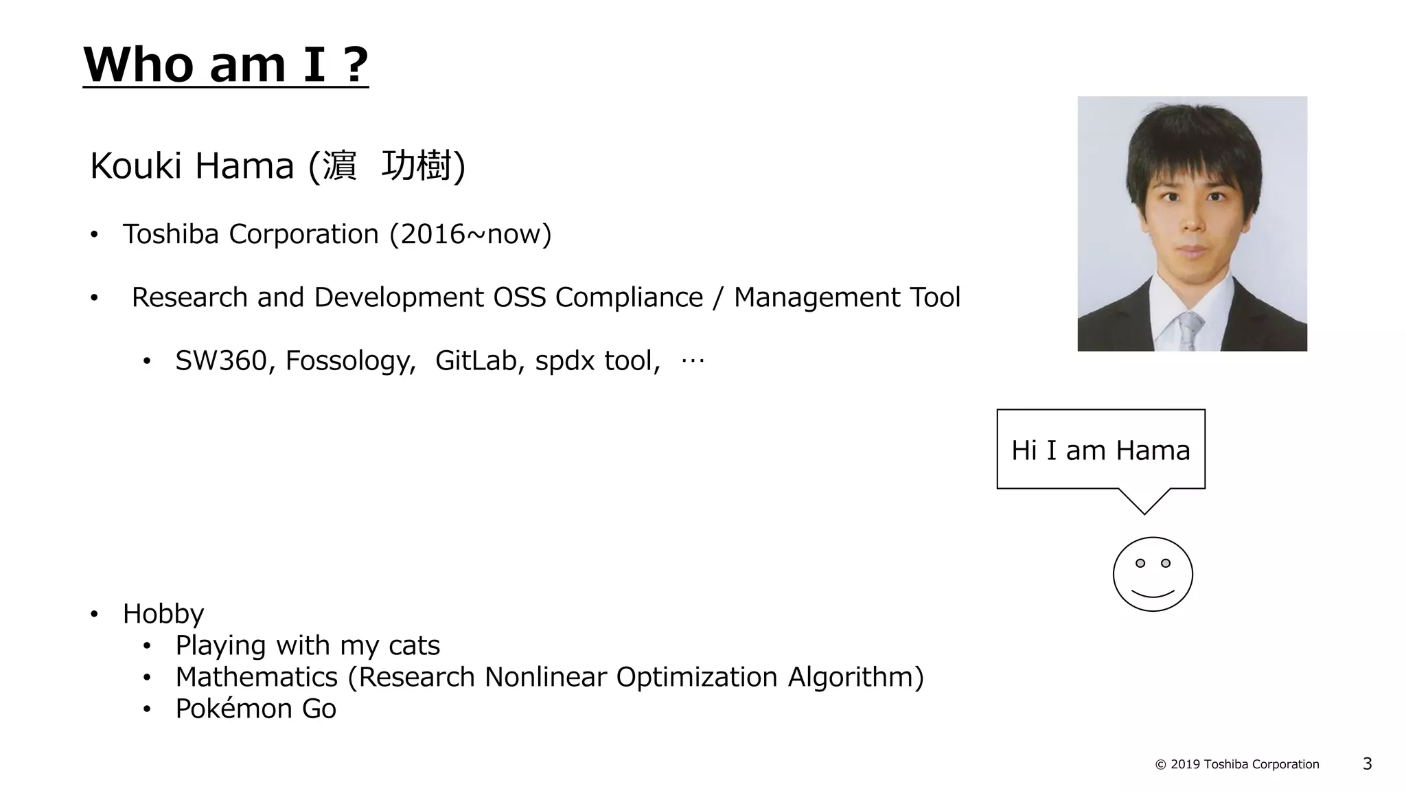 3© 2019 Toshiba Corporation
Who am I ?
Kouki Hama (濵 功樹)
• Toshiba Corporation (2016~now)
• Research and Development OSS Compliance / Management Tool
• SW360, Fossology, GitLab, spdx tool, …
• Hobby
• Playing with my cats
• Mathematics (Research Nonlinear Optimization Algorithm)
• Pokémon Go
Hi I am Hama
 