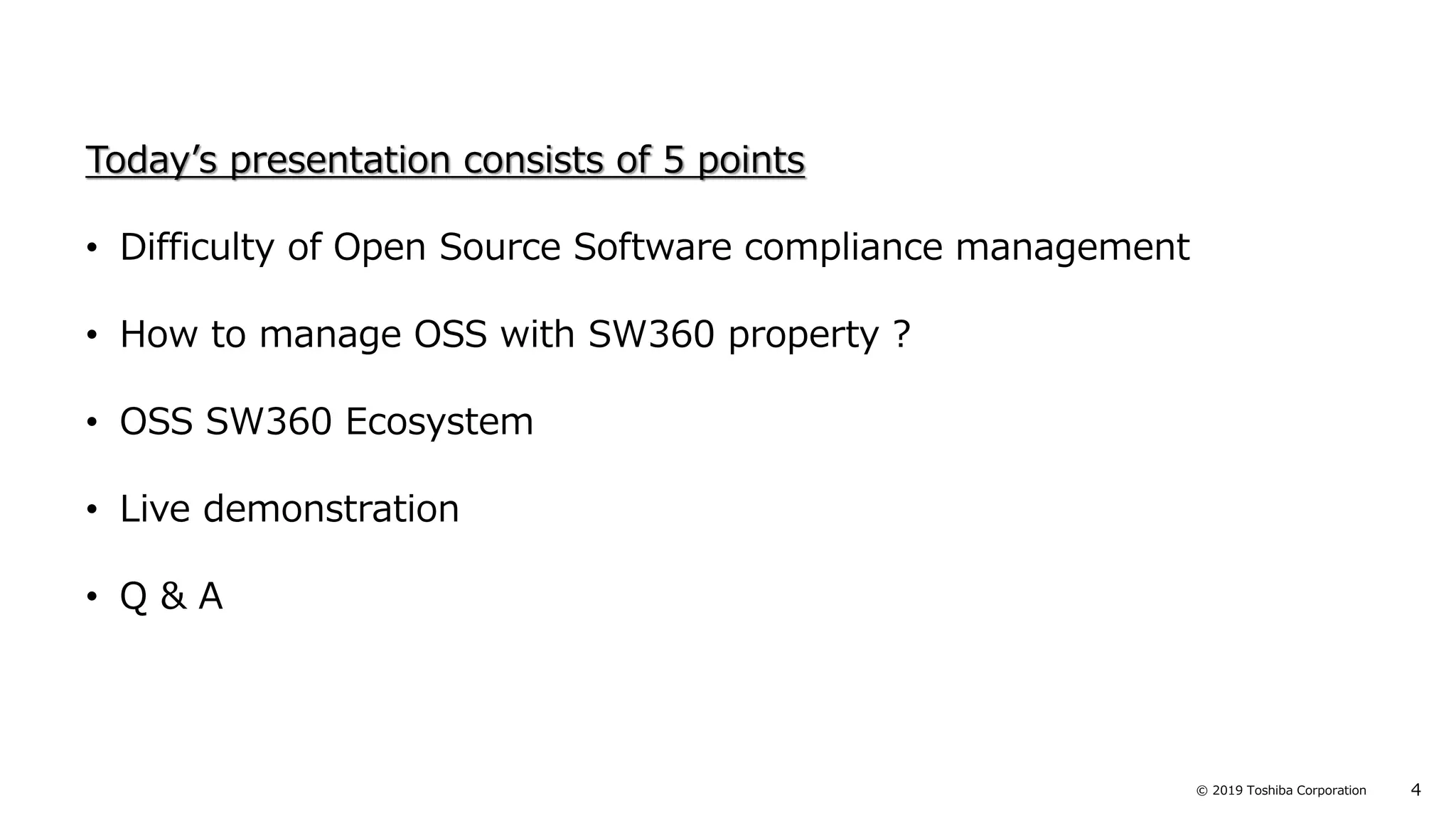 4© 2019 Toshiba Corporation
Today’s presentation consists of 5 points
• Difficulty of Open Source Software compliance management
• How to manage OSS with SW360 property ?
• OSS SW360 Ecosystem
• Live demonstration
• Q & A
 