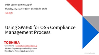 © 2019 Toshiba Corporation
Open Source Summit Japan
Using SW360 for OSS Compliance
Management Process
Thursday July 18, 2019 16:50 - 17:30 16:00 - 16:40
Hall B (4)
Kouki Hama kouki1.hama@toshiba.co.jp
Software Engineering & technology center
Open Source Technology Department
 