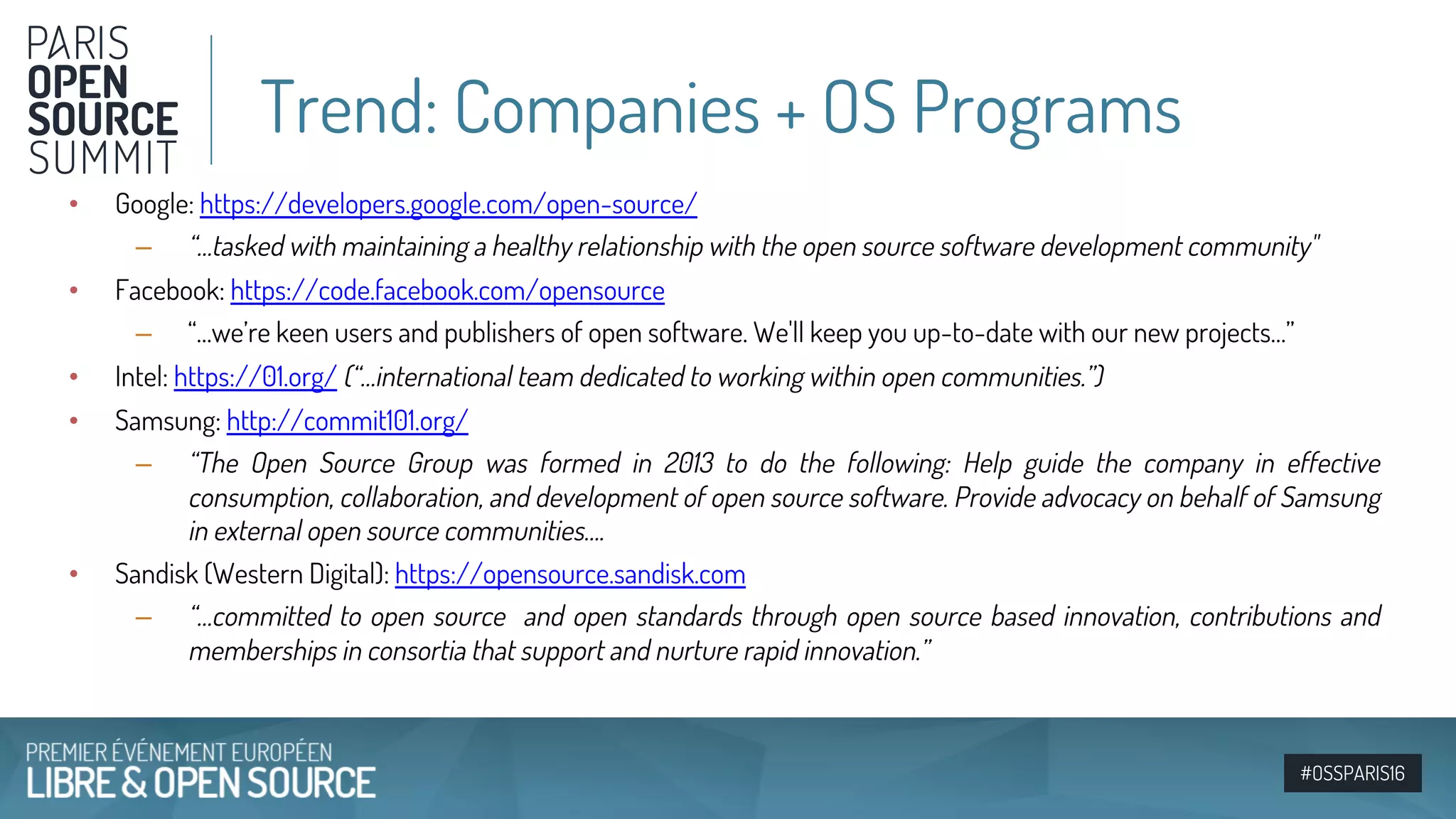 #OSSPARIS16
• Google: https://developers.google.com/open-source/
– “…tasked with maintaining a healthy relationship with the open source software development community"
• Facebook: https://code.facebook.com/opensource
– “…we’re keen users and publishers of open software. We'll keep you up-to-date with our new projects…”
• Intel: https://01.org/ (“…international team dedicated to working within open communities.”)
• Samsung: http://commit101.org/
– “The Open Source Group was formed in 2013 to do the following: Help guide the company in effective
consumption, collaboration, and development of open source software. Provide advocacy on behalf of Samsung
in external open source communities….
• Sandisk (Western Digital): https://opensource.sandisk.com
– “…committed to open source and open standards through open source based innovation, contributions and
memberships in consortia that support and nurture rapid innovation.”
Trend: Companies + OS Programs
 