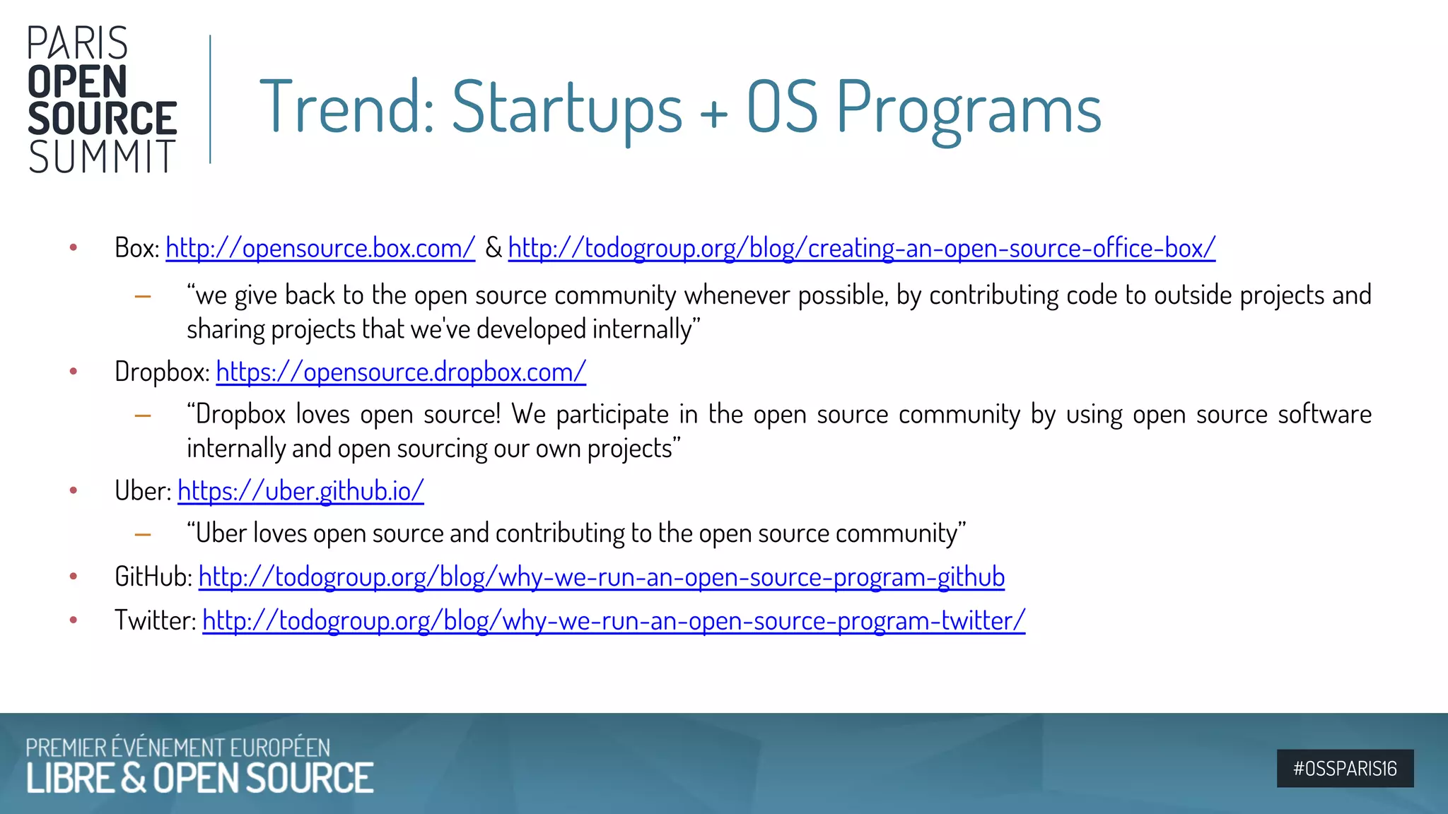 #OSSPARIS16
• Box: http://opensource.box.com/ & http://todogroup.org/blog/creating-an-open-source-office-box/
– “we give back to the open source community whenever possible, by contributing code to outside projects and
sharing projects that we've developed internally”
• Dropbox: https://opensource.dropbox.com/
– “Dropbox loves open source! We participate in the open source community by using open source software
internally and open sourcing our own projects”
• Uber: https://uber.github.io/
– “Uber loves open source and contributing to the open source community”
• GitHub: http://todogroup.org/blog/why-we-run-an-open-source-program-github
• Twitter: http://todogroup.org/blog/why-we-run-an-open-source-program-twitter/
Trend: Startups + OS Programs
 