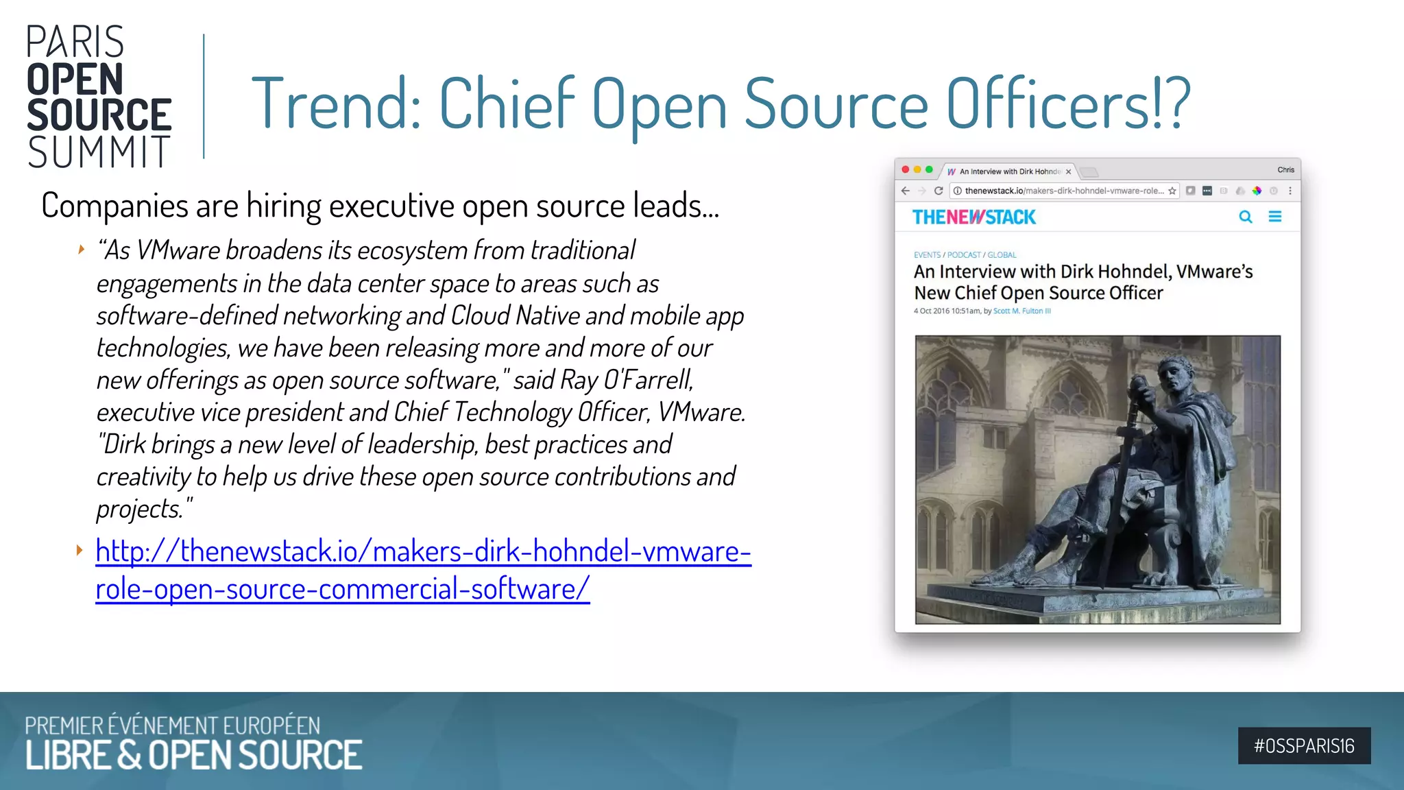 #OSSPARIS16
Companies are hiring executive open source leads...
‣ “As VMware broadens its ecosystem from traditional
engagements in the data center space to areas such as
software-defined networking and Cloud Native and mobile app
technologies, we have been releasing more and more of our
new offerings as open source software," said Ray O'Farrell,
executive vice president and Chief Technology Officer, VMware.
"Dirk brings a new level of leadership, best practices and
creativity to help us drive these open source contributions and
projects."
‣ http://thenewstack.io/makers-dirk-hohndel-vmware-
role-open-source-commercial-software/
Trend: Chief Open Source Officers!?
 