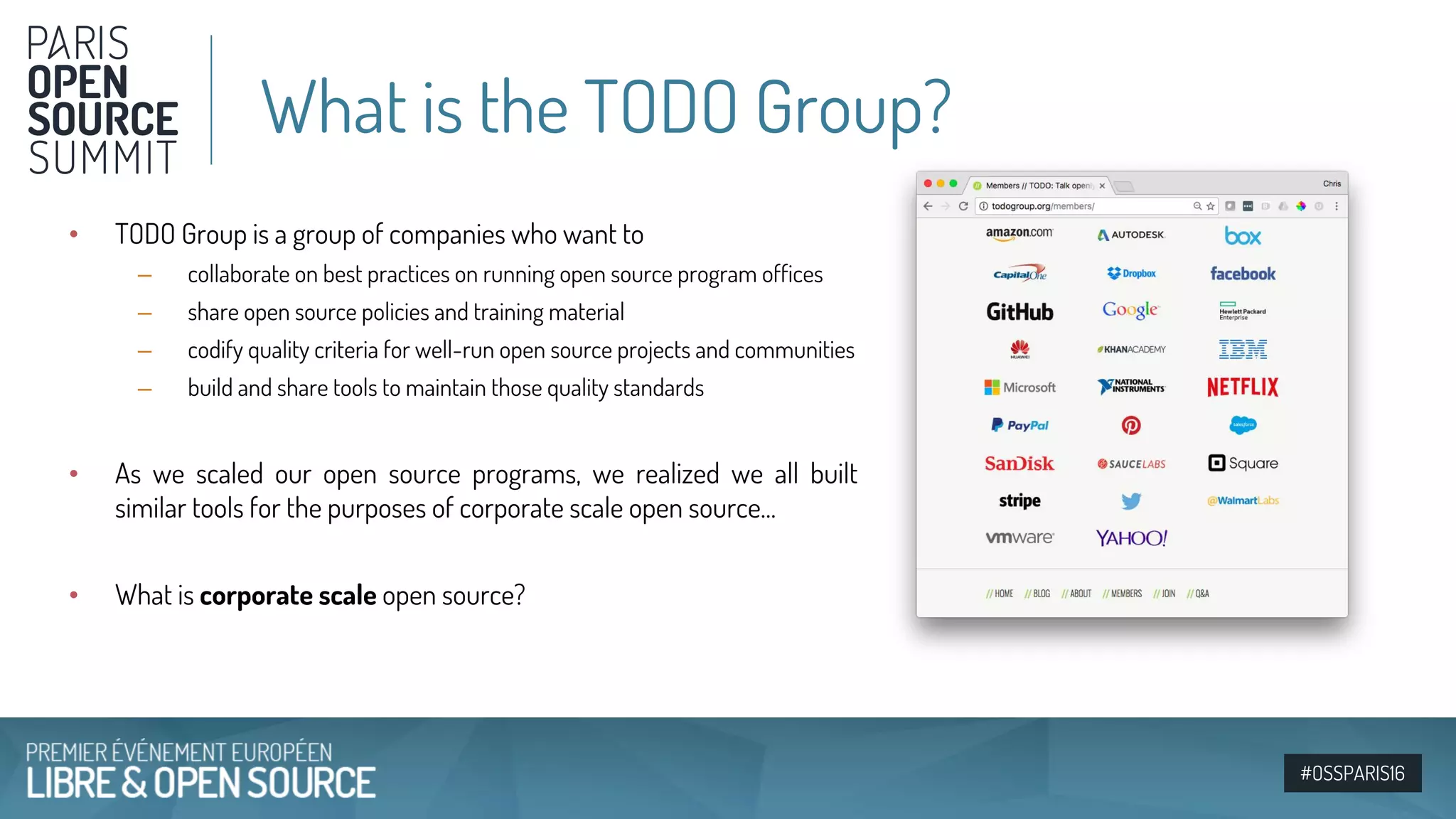#OSSPARIS16
• TODO Group is a group of companies who want to
– collaborate on best practices on running open source program offices
– share open source policies and training material
– codify quality criteria for well-run open source projects and communities
– build and share tools to maintain those quality standards
• As we scaled our open source programs, we realized we all built
similar tools for the purposes of corporate scale open source…
• What is corporate scale open source?
What is the TODO Group?
 