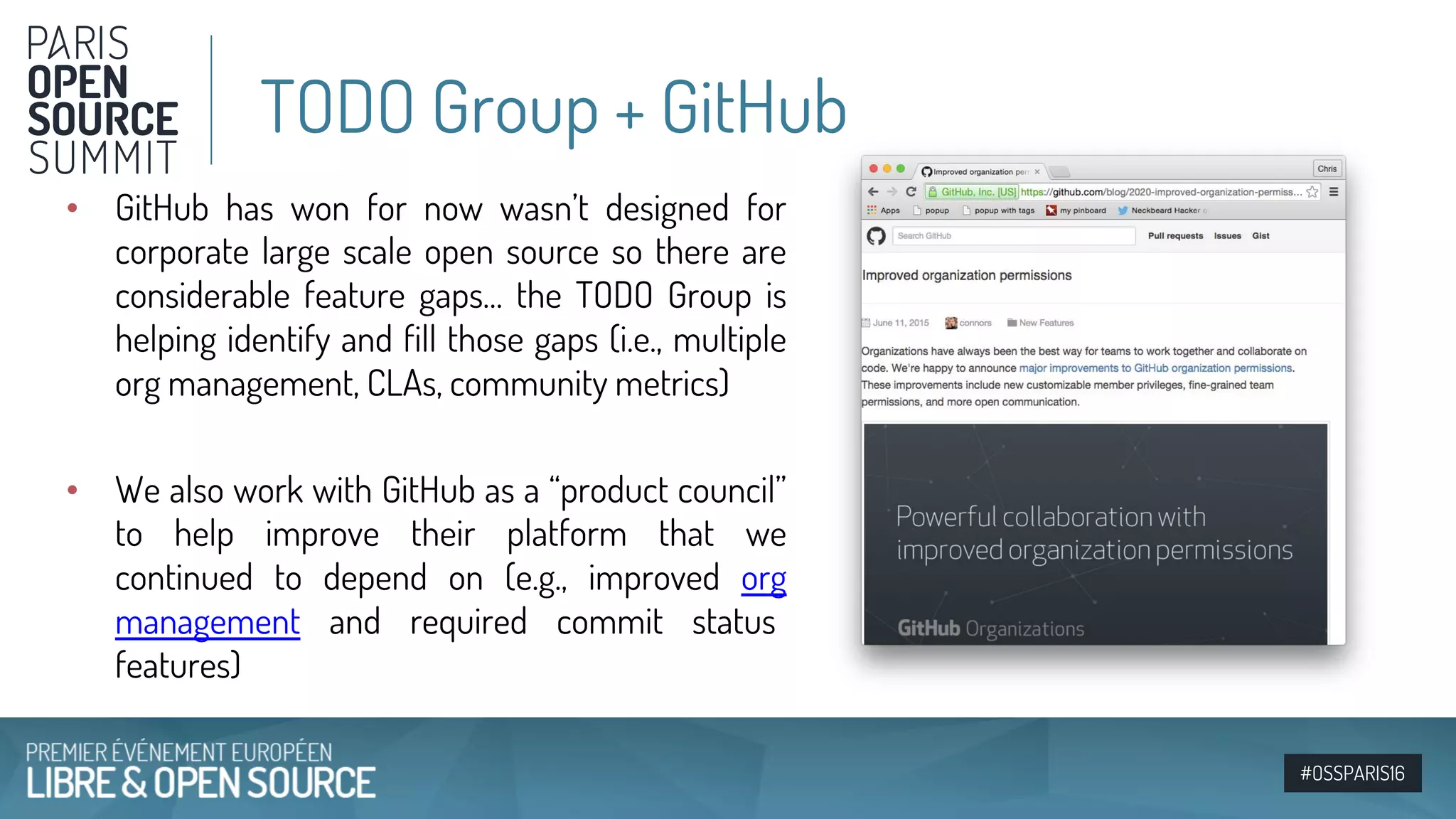 #OSSPARIS16
• GitHub has won for now wasn’t designed for
corporate large scale open source so there are
considerable feature gaps… the TODO Group is
helping identify and fill those gaps (i.e., multiple
org management, CLAs, community metrics)
• We also work with GitHub as a “product council”
to help improve their platform that we
continued to depend on (e.g., improved org
management and required commit status
features)
TODO Group + GitHub
 