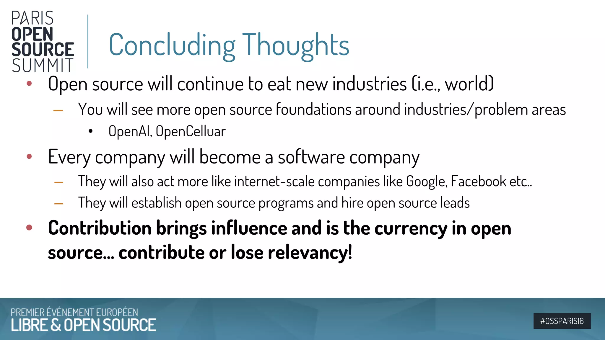 #OSSPARIS16
• Open source will continue to eat new industries (i.e., world)
– You will see more open source foundations around industries/problem areas
• OpenAI, OpenCelluar
• Every company will become a software company
– They will also act more like internet-scale companies like Google, Facebook etc..
– They will establish open source programs and hire open source leads
• Contribution brings influence and is the currency in open
source… contribute or lose relevancy!
Concluding Thoughts
 