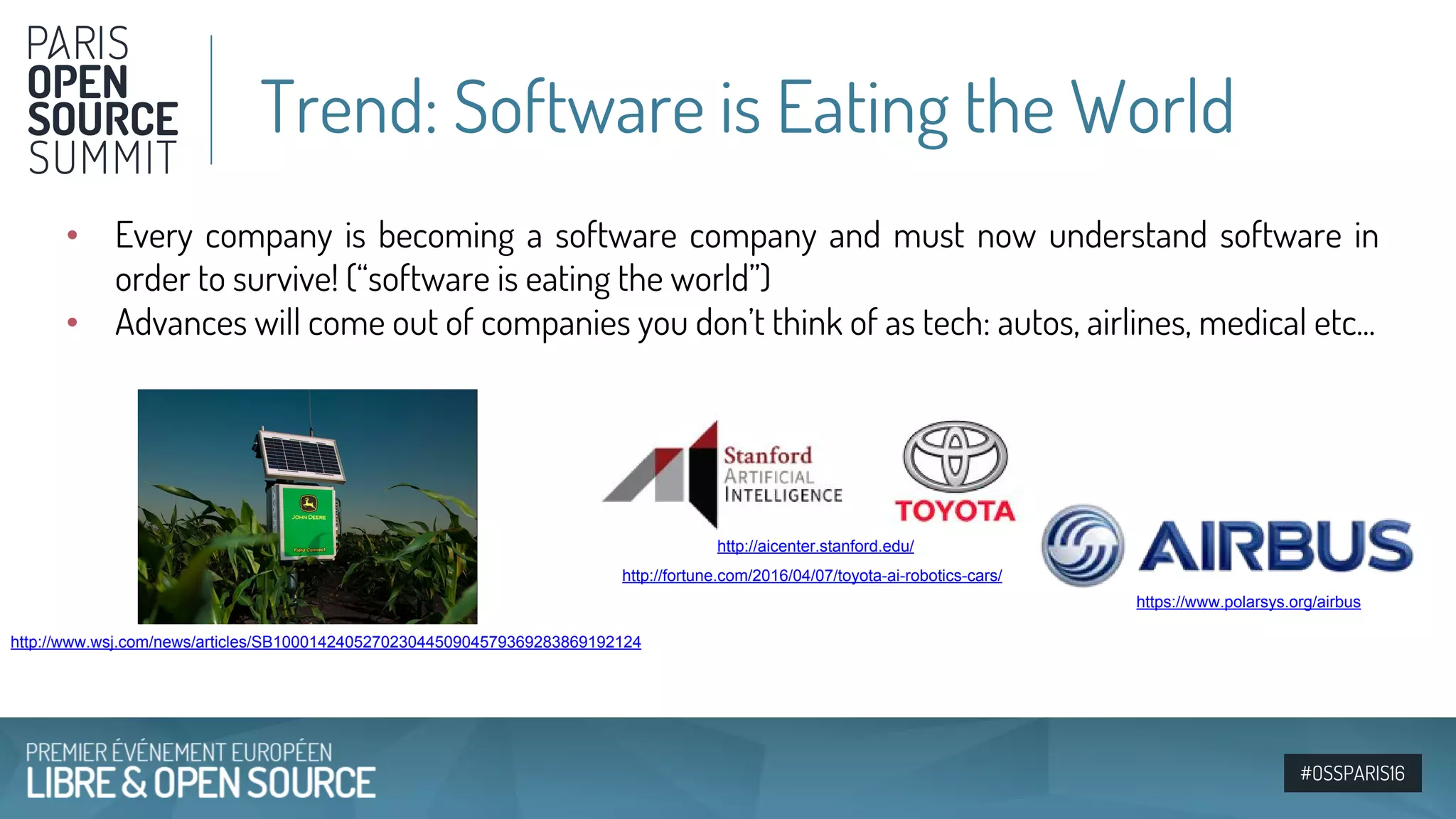 #OSSPARIS16
• Every company is becoming a software company and must now understand software in
order to survive! (“software is eating the world”)
• Advances will come out of companies you don’t think of as tech: autos, airlines, medical etc...
http://fortune.com/2016/04/07/toyota-ai-robotics-cars/
http://aicenter.stanford.edu/
http://www.wsj.com/news/articles/SB10001424052702304450904579369283869192124
https://www.polarsys.org/airbus
Trend: Software is Eating the World
 