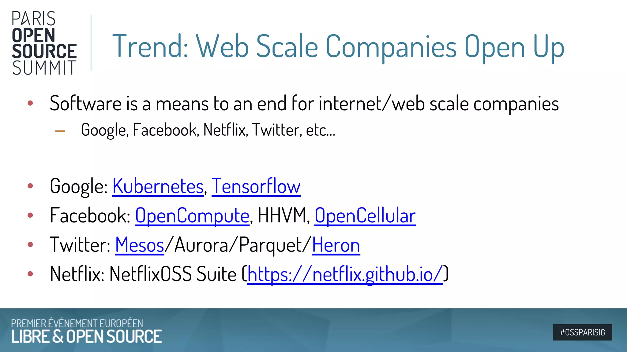 #OSSPARIS16
• Software is a means to an end for internet/web scale companies
– Google, Facebook, Netflix, Twitter, etc…
• Google: Kubernetes, Tensorflow
• Facebook: OpenCompute, HHVM, OpenCellular
• Twitter: Mesos/Aurora/Parquet/Heron
• Netflix: NetflixOSS Suite (https://netflix.github.io/)
Trend: Web Scale Companies Open Up
 