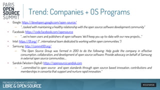 #OSSPARIS16
• Google: https://developers.google.com/open-source/
– “…tasked with maintaining a healthy relationship with the open source software development community"
• Facebook: https://code.facebook.com/opensource
– “…we’re keen users and publishers of open software. We'll keep you up-to-date with our new projects…”
• Intel: https://01.org/ (“…international team dedicated to working within open communities.”)
• Samsung: http://commit101.org/
– “The Open Source Group was formed in 2013 to do the following: Help guide the company in effective
consumption, collaboration, and development of open source software. Provide advocacy on behalf of Samsung
in external open source communities….
• Sandisk (Western Digital): https://opensource.sandisk.com
– “…committed to open source and open standards through open source based innovation, contributions and
memberships in consortia that support and nurture rapid innovation.”
Trend: Companies + OS Programs
 