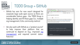 #OSSPARIS16
• GitHub has won for now wasn’t designed for
corporate large scale open source so there are
considerable feature gaps… the TODO Group is
helping identify and fill those gaps (i.e., multiple
org management, CLAs, community metrics)
• We also work with GitHub as a “product council”
to help improve their platform that we
continued to depend on (e.g., improved org
management and required commit status
features)
TODO Group + GitHub
 