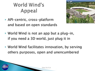 API-centric, cross-platform and based on open standards World Wind is not an app but a plug-in, if you need a 3D world, just plug it in World Wind facilitates innovation, by serving others purposes, open and unencumbered 