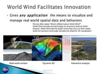 Gives  any application  the means to visualize and manage real world spatial data and behaviors Real world context Dynamic 4D Interactive analysis We are often asked  ‘What’s different about World Wind?’ World Wind provides the technology for anyone to build an Earth-browser. World Wind lets the larger community focus on their needs, while not having to continually recreate the wheel for 3D visualization. 