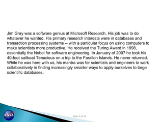 Jim Gray was a software genius at Microsoft Research. His job was to do whatever he wanted. His primary research interests were in databases and transaction processing systems -- with a particular focus on using computers to make scientists more productive. He received the Turing Award in 1998, essentially the Nobel for software engineering. In January of 2007 he took his 40-foot sailboat Tenacious on a trip to the Farallon Islands. He never returned. While he was here with us, his mantra was for scientists and engineers to work collaboratively in finding increasingly smarter ways to apply ourselves to large scientific databases.  