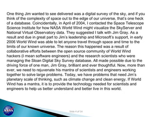 One thing Jim wanted to see delivered was a digital survey of the sky, and if you think of the complexity of space out to the edge of our universe, that’s one heck of a database. Coincidentally, in April of 2004, I contacted the Space Telescope Science Institute for how NASA World Wind might visualize the SkyServer and National Virtual Observatory data. They suggested I talk with Jim Gray. As a result and due in great part to Jim’s leadership and Microsoft’s support, in early 2006 World Wind was able to let anyone travel through space and time to the limits of our known universe. The reason this happened was a result of collaborative efforts between the open source community of World Wind hackers (I mean software engineers) and the research scientists who were managing the Sloan Digital Sky Survey database. All made possible due to the driving force of one man, Jim Gray, brilliant and ever thoughtful. Now, more than ever, we need to rejuvenate his mantra of scientists and engineers working together to solve large problems. Today, we have problems that need Jim’s planetary scale of thinking, such as climate change and clean energy. If World Wind has a mantra, it is to provide the technology needed for scientists and engineers to help us better understand and better live in this world.  