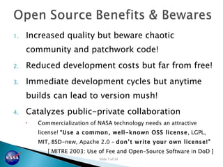 Increased quality but beware chaotic community and patchwork code! Reduced development costs but far from free! Immediate development cycles but anytime builds can lead to version mush! Catalyzes public-private collaboration Commercialization of NASA technology needs an attractive license!  “Use a common, well-known OSS license , LGPL, MIT, BSD-new, Apache 2.0 –  don’ t write your own license!”  [ MITRE 2003: Use of Fee and Open-Source Software in DoD ] 